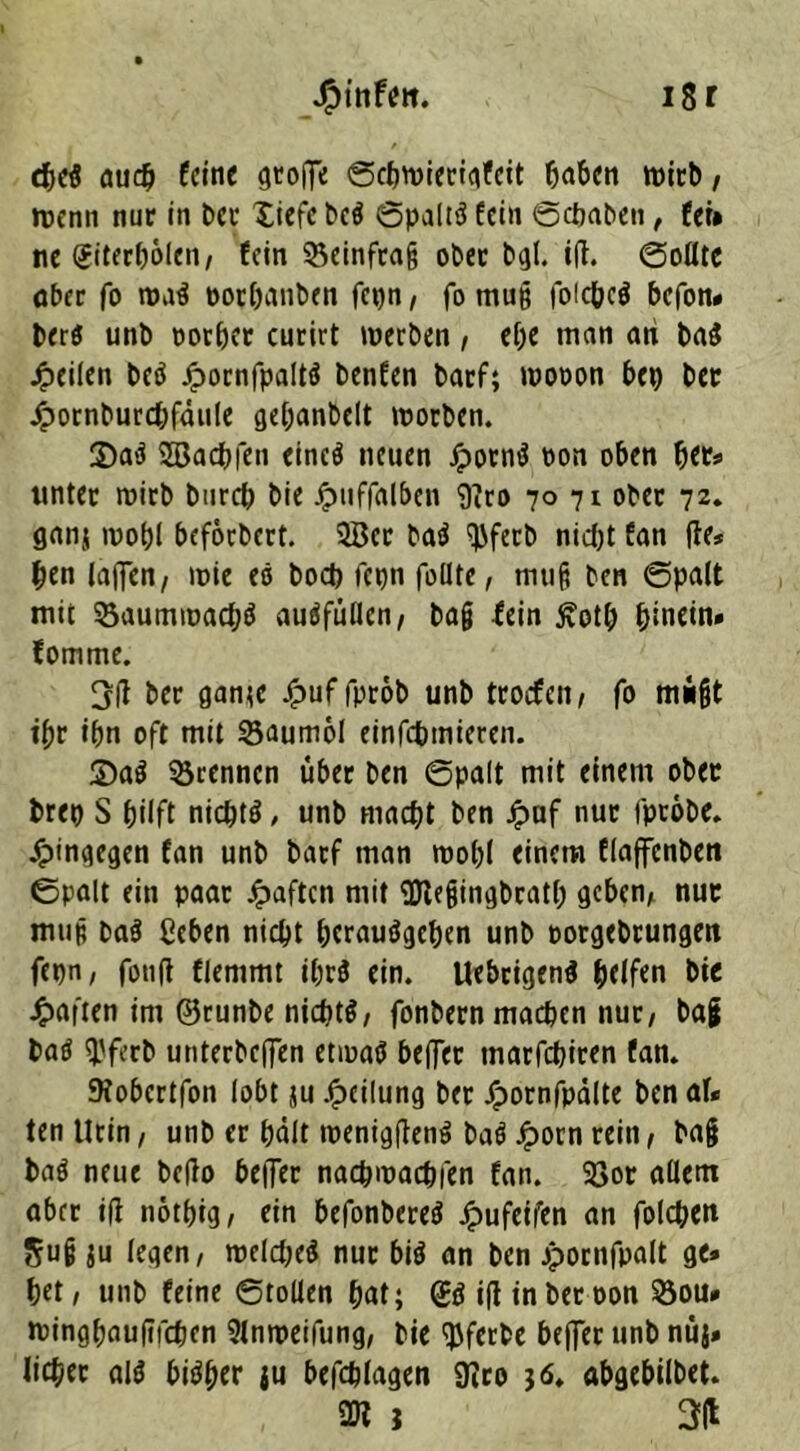 JFnnfett. 18 r <S)d aud) feine groffe ©cbwiecigfeit haben n>icb, »renn nur in Der liefe beö ©paltä fein ©ebaben, fei* ne (Jiterbolen/ fein 55einfra§ ober bgl. i|J. ©ofltc aber fo wa$ oorbanben fei)n, fo muß foicbeö befon* berö unb oorber curirt werben, ef)e man ari ba$ feilen bet* Jpocnfpaltö benfen barf; wooon bep bet Jpornburcbfäule gepanbelt worben. 2>a$ SBacbfen eincö neuen Jporm* non oben bet* unter wirb bureb bie Jpuffalben 9?ro 70 71 ober 72. ganj wohl beförbert. 2Ber bat* ^fecb nidjt fan (Je* pen (affen/ wie et* boeb fepn fodte, muß ben ©palt mit Saumwacpt* auöfüücn, ba§ fein £otp hinein» fomme. 3(1 ber gante jg>uf fprob unb troefen/ fo müßt ibr ibn oft mit 33aumol einfebmieren. £>a$ trennen über ben ©palt mit einem ober brep S büft nieptt*, unb macht ben £uf nur (probe, hingegen fan unb barf man wob( einem flaffcnben ©palt ein paar haften mit 9Jlegingbratb geben/ nur muß ba$ ßeben nicht berauschen unb porgebrungeit fepn/ foufl fiemmt ipr$ ein. Uebrigen$ helfen bie £aften im ©runbe nichts fonbern machen nur/ bag batf (JJfecb utiterbcffen etwas beffer tnarfebiren fan. SKobcrtfon lobt ju Teilung ber Jpornfpdlte ben af* ten Urin/ utib er hält wenigfJenS baö Jporn rein/ ba§ baö neue bc|Jo be|Ter naepwaebfen fan. $8or adern aber ifj notpig/ ein befonbereS jpufeifen an folcben 5U§ ju legen/ weichet* nur bis an ben jpornfpalt ge» bet / unb feine ©toüen bat; @S i(J inberoon &ou» wingbnufifeben Slnweifung/ bie tyferbe beffer unb nüj» lieber als bisher ju befcblagen 9Jro j 6. abgebilbet. 2n i 3H