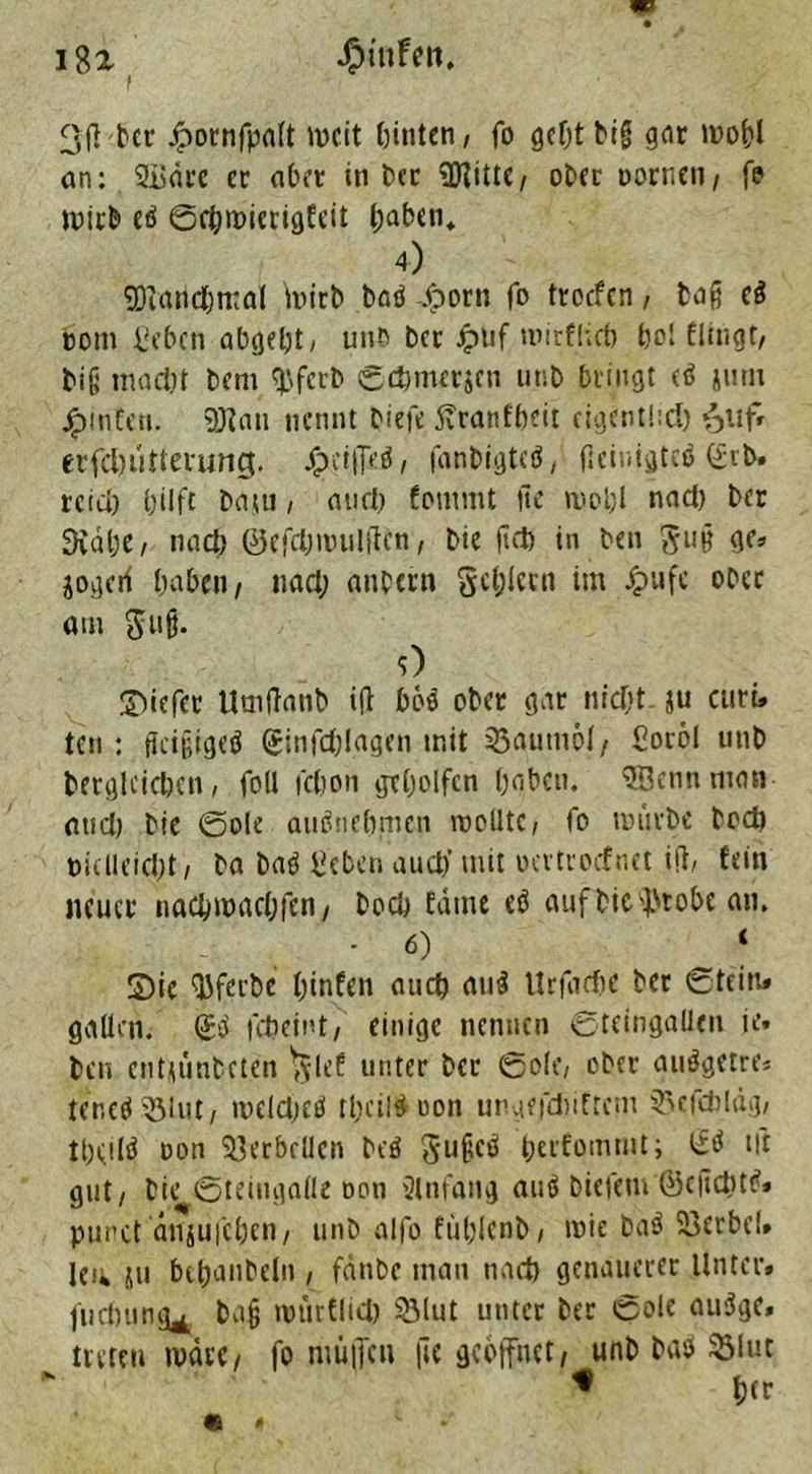 f 3(] ber .fpornfpaft mcit feinten / fo geht big gne mohl an: 2üäfe er aber in t?ec 3J?itte/ ober Dornen, fe mirb eö ©rt;micrigfcit feaben* 4) SDiarichmal iiurb bnö .fporu fo troefen, tag c$ com Beben abgefet / unb ber Jpnf tinrfliefe bol flmgt, big maeftt bem $ferb ©djmerjen unb billigt cö juni jpmfett. 9Jtnu nennt tiefe 5vranffeeit eigentlidj ^itf» erfdnitterung. Jfeeifl>.$/ fanbigteö, fleinigtcö C£rb* reich hilft baju, and) fommt fte mohl nad) ber 3väl;e, nach ©efdjmulftcn, bie ftd) in ben gu§ <K» jogerf haben/ nad; anbei'« gehlem im Jpufc ober am gufj. 0 Siefcr Umftanb ifi bös ober gar »liefet ju citri, ten: ffcijjigeä (Sinfcfelagen mit Baumöl/ Soröl nnb betglcichen, foll febon geholfen haben. 3Bennman and) bie ©ole anönehmen molltC/ fo mürbe hoch öklleid)t/ ba baö Beben auch’ mit oertroefnet ifi/ fein neuer nachmachfen, boch tarne eö aufbie^robe an. ‘ 6) _ ‘ Sie QJferbe hinten auch au$ Urfacfec ber ©fein» gaücn. Qüei fcheint/ einige nennen ©tcingalleu ie» ben entüünbcten 'glef unter ber ©o(C/ ober auögetre, tenetf Q3lut/ meld;eö tfeciit^ uott ungejchiftem 55efcbldg; theilö oon Si3erbcUcn beö gußetf herfommt; <£$ Ut gut/ bie ©teiugalle oon Einfang autf biefem ©cficbttf» punct dniui'cfeen/ unb alfo füfeJenfe / roie baö Söcrbel* leu ju bchnnbeln , fättbc man nach genauerer Unter, jiidnmg^ bafj mürflid) 93lut unter ber ©ole au3ge, treten märi, fo nmjfcn jte geöffnet/ unb bab ^lut * hfr e ,