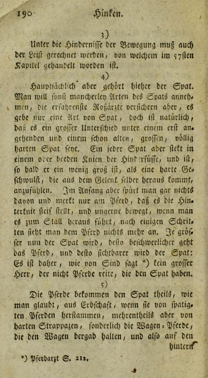 0 Unter Me £inberniffe ber Bewegung muß auch ber £ct|t grrcdinet inerten, non welchem im s7flcn Kapitel gebanbeU worben ift, . . 4) , . Jpaupttacbl'cf) aber gebort Metier ter ©pat. $tan will fonfi mancherlei) 2(rten be» ©natS anneb* . men, bie erfabrenfte SJoßärjtc ncrficbern aber, e$ gebe riuu eine Slrt non 0pat, bod) i|t natürlich, baß c3 ein grojfer Untcrfdiicb unter einem ctfr an# gebeuten mit einem fefeon alten, greifen, rollig barten ©pat fepe. Sin ietcr ©pat aber lieft in einem oecr beeten jtnien ter jpint.rfüjfe, unb i|i, fo halt er ein wenig groß ift, alä eine barte ©e# fchwulft, tie and bem ©eleiif fetter beraub fommt, anjufüblcn. fjm Slnfang aber fpurt man gar nichts taoon unb nicrft nur am ^fert, baß eS tie jQ>in* tetfnie ffeif (teilt, unb utigernc bewegt, wenn man es jum ©ta(l Mrauä fuhrt, nueb einigen ©ebrit* ten ftebt man bem ^ferb nichts mehr an. 3< grof# fer nun bec ©pat wirb, befto befcljmerlichcc gebt baS SJfecb, unb beflo fkbtbarer wirb bcc ©pat: ©S ift habet, wie non ©int fagt *) fein groffer £erc, bcc nid;t ^ferbc reite, bie ben ©pat haben. 9) S)ie $ferbc befommen ben ©pat t&eil$, wie man glaubt, auö ©ebfehaft, wenn ite non fpatig# ten ^ferben berftammen, mchrcntbeilS aber non barten ©trappajen, fonberlid) bie SBagen 5 ^ferbe, bie ben SBagen bergab halten, unb alfo auf ben binteriT *) tpferbarjt ©. 21*»