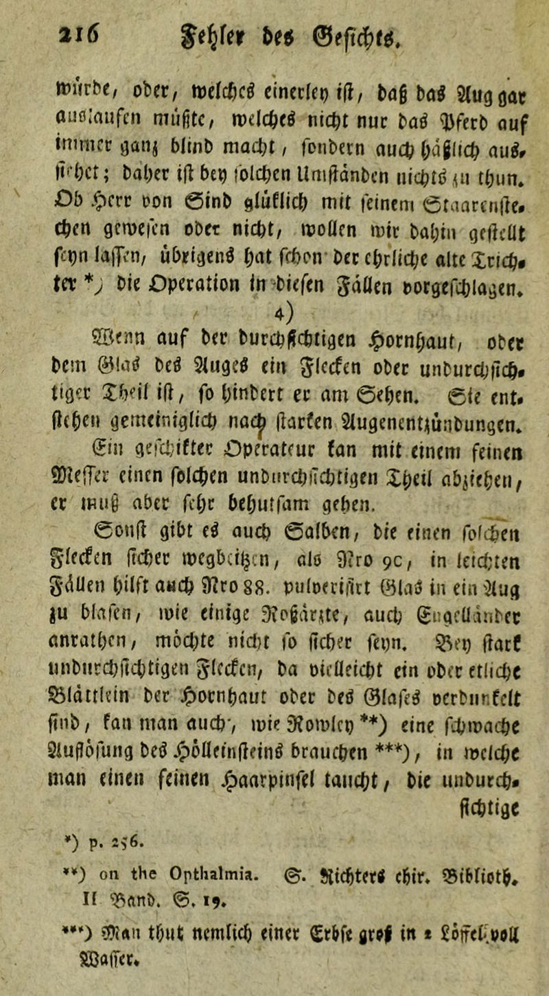 ttuirbe, ober, melcpcd einerlei) iß, bafj bad 2(uggar auö.’aufcn müßte, rodehed titelt nur bad $fetb auf immer ganj blinb macht, fonbetn auch häßlich nud. iHct; halber iß bep tollen Umßdnbcn uichtd «u t(jun. Db .<?crr oon 0inb glüflicb mit feinem 0taarenße. Chen gernefen ober nicht, wollen mir bal;in geßdit f-'hn laßen, übrigen* pat fchon Der ehrliche alte Xricfo tet Die Operation in -tiefen $dflen rorgeßblagem 4) 2B«nn auf ber burchflchtigen £ornpaut, ober bem bed Sluged ein Reefen ober unburebßefc. tiger Xheil iß, fo hinbert ec am 0ehen. 0te ent. ßc&eit gemeiniglich naep ßarfen Slugenentjünbungem (Hin gefchifter Operateur Jan mit einem feinen QNeffa- einen folgen unburebiiebtigen Xpert abjiepen, er muß aber fepr beputfam gehen. 0ouß gibt ed auch ©alben, bie einen folgen glecfcn ßcher tpegbciljcn, alö 9?ro 9c, in leisten Säßen hilft auch föro 88. puloeriitrt ©lab in ein 2lug in blafcn, mie einige D?oßaruc, auch (Huqeüdnbec anrathen, möchte nicht fo ßcher fepn. 5Vp ßarC unburchßchtigen Jlecfcn, ba oieUeicht ein ober etliche Söldttlein ber Hornhaut ober bed ©lafed oerbur.fclt ßnb, fan man auch, mie 9?omlcp **) eine ßhmache 2iuj?öfung bed £öfldnßdnd brauchen ***), in melche man einen feinen jfpaarpinfel taucht, bie unburch. ßchtige *) P- 2*6. ♦*) on the Optlialmia. ©. tftdjtetd cfeir* SBidiotp. II ®, 19. w) tbut ncmlicp einet (Er&fe artf in * 26jfet>oli SB«(Ter*