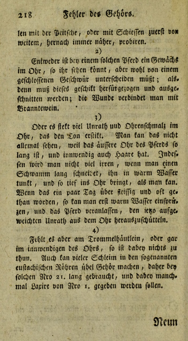 len mit ber $eitfcbe, ober mit ©chieffen juecfl po* weitem, (;crnad; immer nabet, probiren. 2) ßntweber ifl brt) einem folcben tyferb ein©erodc&$ im Obe , fo ihr fd)en fonnt, aber roobl non einem gefcbloffenen ©efcbmür unterfcheiben müßt; al$» Denn muß biefeö gcfct;ift berfütgejogen unb auöge* ftbnitten werben; bie SQBunbe Perbinbet man mit S3rannterccin. 0 Ober e$ fieft piel Unratb uub Obeenfcbmalj im Obr, baö ben £on erjtift, 9Kan fan ba$ nicht allemal fcf)cn / weil ba$ äuffere Ohr beö $ferb$ fo lang tfi, unb innwenbig auch Jpaare bat. !jnbef. fen wirb man nicht oiel irren , wenn man emen ©cbwamm lang fcbneüer, ihn in warm 5Ba(Ter tunft , unb fo tief inö Obe bringt, al$ man fan. SBenn baö ein paar £ag übet ßei|fig unb oft ge» tban worben, fo fan man etft warm Söaflet einfprtr» jen, unb bad ^ferb oeranlaffcn, ben ieijo aufge» reichten Unratb au$ bem Obe berau^ufcbütteln. 4) Jebit ^ über am Xrommelbäutlein, ober gar im innroenbigen beä Obre! / fo i(i babep nichts* $u tbun. Slucb fan oieler ©cbleim in ben fogenannten eujtacbifcbcn IKobren übel ®ebor machen , baber be$ folgen 9?ro 21. lang gebraucht/ unb habet) manch» mal Satire pon 9?ro x. gegeben wetbeu follen. STccim