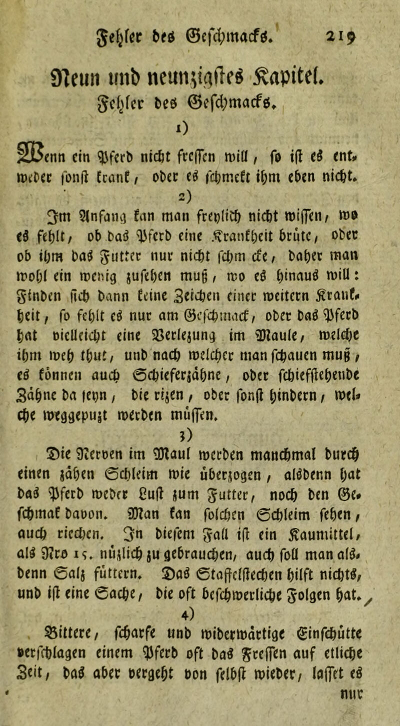 gelber beö ©eftymacfg. 21p giciiii unb ntun.$ü)ftr* Kapitel. gelber beö ©eftymacfö. 0 ÜJBenn ein ^ferb nicht feeffen miß, fo ift eS ent* Weber fonft feanf, ober e$ febmeft ihm eben nicht. 2) 3m Slnfang fan man freilich nicht roiffen/ wo e$ fehlt/ ob baö 'Ufcrb eine .^ranfheit brüte/ obec ob ihm ba$ gutter nuc nicht fchm efe / bah« man »roh! ein wenig jufehen mufj, wo ei h<nauö will: gtnben fleh bann feine Stichen einer weitern ßranf* heit/ fo fehlt ci nur am ©efehmaef/ ober baö ^ferb hat öicllcicht eine 23erlejung im üJZaule/ welche ihm weh tbut, unb nach welcher manfchaucn mu§ / eö fonnen auch ©chieferjähne, ober febieffieheube 3äb»c ba (etjn / bie rijen , ober fonft hinbern / wtl* che weggepujt werben muffen. O ©ie Heroen im SJtaul werben manchmal burch einen jähen (Schleim wie überzogen , alöber.n l;at ba3 $ferb weber CufT jum gutter, noch ben @e* fchmaf baoon. 95lan fan folchen ©chleim fehen, auch riechen. 3n btefent gall tft ein ßaumittel, al$ 9Jro i<i. nujlich ju gebrauchen/ auch foll man al& benn ©alj futtern. 2)aS ©taffclftecben hilft nichts unb ift eine Cache/ bie oft bcfchroerlicbe folgen hatv 4) gittere / fcharfe unb wiberwärtige ginfebütte »erfchlagen einem $ferb oft ba§ greifen auf etliche 3eit/ ba$ aber »ergeht »on felbft wieber/ laffet ei