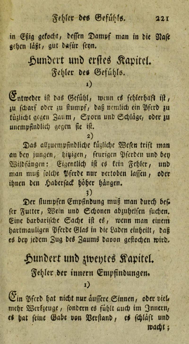 Jeljfer ©efuffei. azi in @§tg ßcfoctif / bcfTcti ©ampf man in bie 3?afe gehen lagt/ gut bafür fcijn. .ßunbcrt unb erfleö Kapitel. ^ler be* ©efüfjfö. 0 @ntroebcr id baä ©cfühl, Wenn e$ fehlerhaft ifl, ju fcfcarf ober ju dumpf, ba§ nemlicfc ein <bferb ja füjlicbt gegen Saunt, ©porn unb ©chldge, ober ju unempjtnblich gegen fie id. 2) . ©aö öflsuempfmbliche ftijltc&e SBcfen trift man an bep jungen, billigen, feurigen tyferben unb bei} 3Bilbfängen: (Jigentlich i(i c$ fein gehler, unb man muß fold;e ^ferbe nur pertoben iaflen, ober ihnen ben .fcaberfaef ho&ec fangen* 3) ©er dumpfen (Jmpjinbung rnufj man bureb bef. fer gutter, SBein unb ©cbonen abjuhelfen fuepem gine barbarifepe ©adje id eö, wenn man einem hartmäuligen dJferbe ©ia$ in bie l'aben einbcilt, ba§ (0 bep jebem 3ug be$ 3aum$ baoon gedoepen mich» ^unbert unb jtuepteä Kapitel* geijfcr brr inner« ©nipftnbungem 0 @in ^Jfcrb hat nicht nur duficre ©innen, ober t>ieU mepr 2ßerfjeuge, fonbern etf fühlt auch im Innern, <i hat feine ©abe oon 93erdanb, e$ fchläft unb macht;