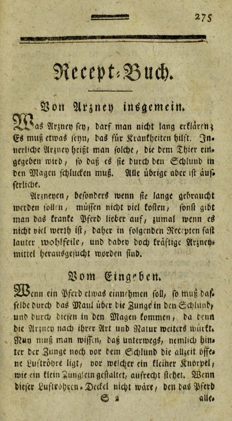 *75 $Hccept>33ud). 3$ott 5lt*5rtei) insgemein» cm i-vl/aS Slrjne« fc«, barf man nicht lang erflardi* <JS muß etwas fctjti, baS fuc ft'ranfbeiten fjtlfr. 3n» nerliche 9lrjnn) &ei§t man folche, bie bem £bier ein» gegeben wirb, |'o ba§ cS |ie burcb ben 0chlimb ih btn Silagen fchliufen mufj. Stile übrige aber tfi auf» (etliche, Sirene«™, befonberS wenn fie fange gebraucht werben follen, muffen nicht t>ie( fofteti/ fonfl gibt man baS franfe ^Jfcrt lieber auf, jumal wenn cS nicht oid wertb ift, baher in folgcnben iKec.ptcn fafl lauter wohlfeile, unb babc» bod; fraftige Slrsnaj» mittel l;erauSgefüd;t worben finb. 35om (Singr&em Sßcn» ein $fevb etwas cinnt'bmcn foU, fo Hiufj baf» felbeDurch baS Sftaul über bie Sungein bcn0chlunb> unb burch tiefen in Den SHagen fommen, ba beim bie Sinuc« nach ihrer Sirt unb Matur weiterS wiirft» Mut) mu§ man wijfen, bag unterwegs, nemlicb t)in» tcr ber 3imge noch oot bem 0chlunb bie allzeit bflfe» ne Luftröhre ligt, oor welcher ein deiner Knorpel/ wie ein dein Jünglein gcflaltet, aufrecht flehet, SBcmt biefer fiuftrohrunDecfd nicht wäre/ benbaS^fetb 0 a alle»