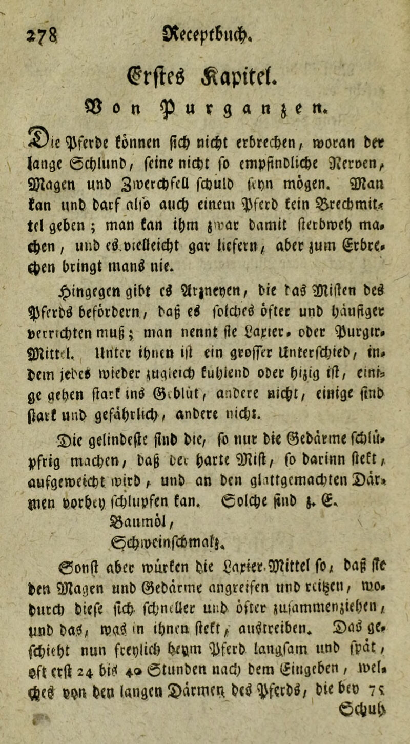 *78 SRecepf&uch. @rfle$ Äapitef. 35 ö n ^ u t g a n ( e tt. ^Dte $ferbe fönnen fid? titelt erbrechen, rooran ber lange ©cblunb, feine nicht fo empftnDltcfce Heroen, Wagen unb SwerchfeÜ fctjult» fct>n mögen. Wan fan unb barf alfe auch einem $fecb fein &recbmit< td geben ; man fan ihm }>vat bamit fietbroeh ma# eben, unb clwcDeieht gar liefern, aber jum @tbre» eben bringt tnanä nie. hingegen gibt c$ 9lr|ncpen, bie ta$ Villen beä $ferb$ beforbern, baß e$ fofdieö öfter unb häufiger »errichten mu§; man nennt fie harter» ober ^urgtr» Wittel, Unter ihnen i|i ein groffer Unterfchieb, in* hem jebce roiebec tugietch fuhlenb ober h'jig itf, emu gegeben (iart tnö ©iblüt, anbere nicht, einige ftnb darf unb gefahrltd), anbere nicht. Sie gelinbefie (Inb bte, fo nur bie ©ebärme fehl tu hfrig machen, ba§ bei hurte Wifi, fo barinn lieft, aufgemeieht mirb , unb an ben gl.ittgcmachten 2)är». tnen horbet) fdjlupfen fan. ©olche ftnb y <£. Baumöl, ©chmeinfchmaf}« ©onß aber murfen bie Carter.Wittel fo, bap |Te ben Wagen unb ©ebärme angretfen trnb reifen, mo» butcb biefe ftch fcfenrüer unb öfter miammenjiehen, Unb ba$, mi <n ihnen lieft, aitftreiben, ®aö ge» fchieht nun feeblich be®m ^ferb langfam unb fpät, ©ft erft 24. bitf ♦» ©tunben nad; bem <£iugebcti , n>ef» $e$ pi>n ben langen Sännen betJ ^ferbö, bie bto 7? ©chul>