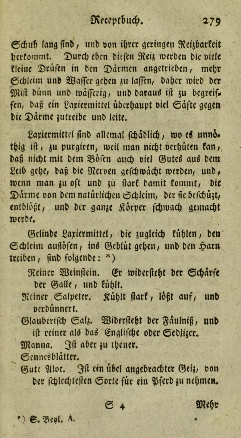 ©chufi fang finb, unb ton ihrer cjcringen Keijbarfeit feerfommt. Surcb eben biefen Kei* werben bie Diele fltine Stufen in ben Sdrmen angetrieben, mehr ©chldm unb SBafter geben ju laffcn, baber wirb bet 9)1 ift bi'mn unb wdflerig, unb barauö ift ju begreif# fen, ba§ ein Matiermittel überhaupt nid ©äfte gegen bie Sarme jutreibe unb leite. Matiermittel finb allemal fcbablidj, wo e$ unno# tbig ift, «u purgtren, weil man nicht oerbüten fan, ba§ nicht mit Dem 93öfcn auch Diel ©ute$ auö bem Meib gebe, ba§ bie Kernen gefchwdcbt werben, unb, wenn man ju oft unb ju ftarf bamit fommt, bie 3)drme oon bem natürlichen öchlcim, ber fte bcfcbüjt, entblößt, unb ber ganje Körper fchroach gemacht werbe. ©elinbe Matiermittel, bie jugleich fühlen, ben ©cbleim auflofen, in$ ©eblüt gehen, unb ben Jparn treiben, ftnb folgenbe: *) feiner SEBdnftein. ©r wiberfteht ber Scharfe ber ©alle, unb fühlt. Keiner Salpeter, tfüblt ftarf, lo§t auf, unb nerbünnert. ©laubertfeh 6al$. Sßiberfteht ber^äulnift, unb ift reiner al$ batf (Snglifche ober ©eblijer. 9Jtanna. 3ft aber ju theuer. ©cnneebldtter. ©ute Slloe. 5ft ein übel angebrachter ©eij, non ber fcplechteften Sorte für ein $ferb ju nehme». S 4 SNeht •)©.*«*!. A. .