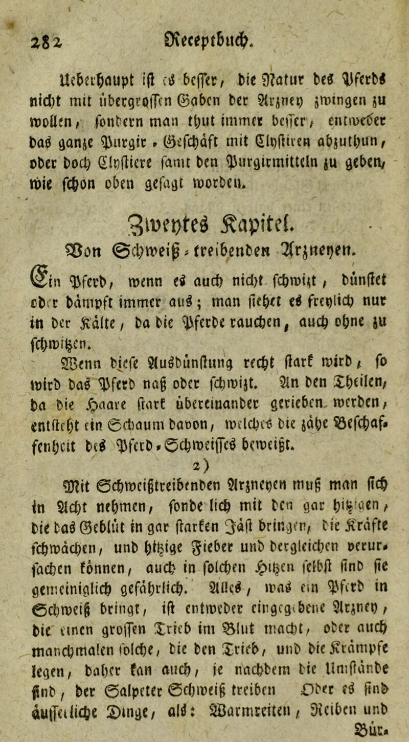 tteberbaupt iß c< bcfler, bie 9?atur bcff Siferb* nid)t mit iibecgrijflcn ©oben tcr Sirjnep jwtngen ju wollen, fonbern man fput immer beifcr, entwertet bati ganje Wrgit» ©efepäft mit (Slpdiren abjutbun, ober hoch Glndiere famt ben tyurgicmittcln ju geben, töie fchon oben gefagt worben. 3wt>te$ $apite(. Söon @cl)tveifj > treibenbert ^r^nepett. (Sin ^fet'b, wenn ei and) nid>t fc&wi<t, bunflet ober bämpft immer au3; man (lebet ei freilich nut in Der Kälte, Da Die Werbe raueben, auch ohne &u fdgwiljen. SBenn biefe Sluäbündung recht darf wirb, fo wirb tai ^Jfetb nag ober febmijt. Sin ben X^eilen/ ba Die Jpaare darf übcremanbec gerieben werben, entftcf;t ein ©chaum baoon, welche* bic jähe SSedhaf» fenheit bc$ Wttb»©cbweiffe$ beweist. 2) gttit ©djwcigtreibenben $irjnet>€« tnug man deb in Sicht nehmen, fonbe lieh mit ben gar binnen, Die taö ©eblut tn gar darfen ljäd bringen, Die Kräfte fchwächen, unb b^ige Riebet unb berglcicbcn oerur» fadjen fonnen, auch in folcben £i$en felbd dnb de gemeiniglich gefährlich. 2ll!c$, wa$ ein Wctb in ©Schweig bringt, id entweber eingeg^ber.e Slrjnep, bie einen großen $ricb im SSlut macht, ober auch manchmalen wiche, bie ben $rieb, unb bie Krämpfe legen, babet fan auch, ie nachbem bie Umflänbe ftnb, ber ©alpcter Schweig treiben Ober ei ftnb auiTeilidje ©mge, alt}; SÖarmteiteu, Siciben unb