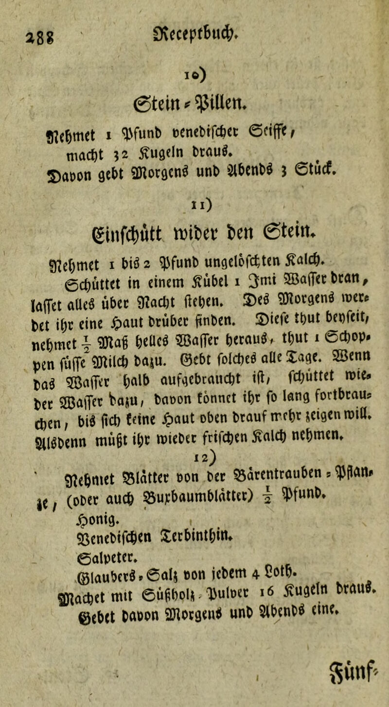 io) (Stein * Rillen. «nehmet i Wunb »cncbtfcfect ©riffle macht 32 kugeln brau«. S)a»on gebt ÜKorgen« unb 2lbenb« 3 6tucf. «0 (Sinftyütt unter fcen 6teim 9iebmet 1 bi« 2 $funb ungelösten Äald). ©cbüttet in einem Äübel 1 3m* SBaflerbran, laffet alle« übet «Rächt flehen. S)e« borgen« iock» bet ihr eine Jpaut brüber flnben. 2)iefe tbut benfcit, nehmet i Sftafi beüc« SBafler beraub tbut 1 <scbop» pen fufle «Dtilch baju. ©cbt folcbe« alle läge. 2Senn ba^ Saftet halb aufgebraucbt ifl/ fcl^üttct mie» bec Saftet baju, baoon tonnet ib)r fo lang fortbcam eben, biä fleb feine Jpaut oben btauf trebr seigen miß. SUöbenn müfjt il;r miebet friicpen Äalch nehmen. 12) Nehmet Blätter oon bec Bärentrauben * ^flan» je, (ober auch Bu^baumblättcr) j 5J)funb, /ponig. Benebifchen Xerbintbin* ©alpeter. ©lauber§»@alj eon jebem 4 Sotp. fachet mit ©üfibol* ^uloet 16 Äugeln brau«, ©ebet baoon 2Rorgen« unb Sibenb« eine. $vmf>