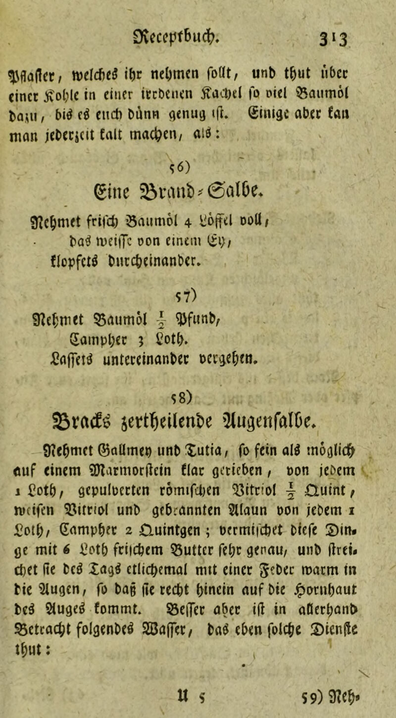 ^flajlcc/ tvelcf>c5 itjr nennen fottt, unb tbut ubec einet £ol;lc in einer itebenen ftacbel fo oiel QSaumöt bam, bitf e$ euch bunn genug ift. Einige aber fau man jeberjcit fall machen/ ai$: s<5) (gine ^tanb^0atöe* Nehmet frifefc öaumol 4 Toffel ooli, ba3 weifte oon einem Gl}t flopfetf burebeinanber. 57) Nehmet 55aum6l -} SJJfunb, Gampbcr ? l7otb. £aftet$ untereinander pevgeben. 58) 25r(id!£ jettfjeilenbe ^ugenfalOe* Siebmet ©allmep unb Xutia, fo fein al$ möglich auf einem SDtarmorftein fiat getieben, oon jebetn 1 £otb, gepulverten romifepen Vitriol \ 0uint, weifen Vitriol unb gebrannten Sllaun oon jebem 1 £otb, Gampber 2 £luintgen ; öermifepet biefe Sin» ge mit 6 p7otp friicpem Butter fet;t genau, unb drei* epet fte bc$ £ag$ ctlicpemal mtt einet 5?bec warm in die 2lugen, fo batj fte recht hinein auf bie Jpornbaut te$ Siugeö fommt. Hefter aber ift in aDerpanb 23ctcacpt foigenbeö 2öa(]*et, ba$ eben folcpe Sicnfte tbut: