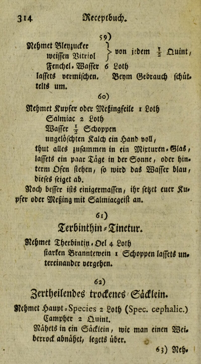 bem l £iuint, Sencbel. 3Baffec 6 £otb Iaffetö oermifcben. 35epm ©ebtaueb fd&ut» teltä um. 60) 9?ebmet Tupfer ober SEReßingfeile i Cotb ©almiac z £otb SOBaffec \ ©cfcoppen ungelofcbten £alcp ein £anb »OH/ t&ut alkä jufammen in ein $tipturen»©la3, laffctö ein paar £äge in ber Sonne, ober t)in» term Ofen (leben, fo wirb ba$ SBafler blau, tiefet feiget ab. Slodj helfet itfö einigermaßen, ibt felget euer £u# pfer ober 2We§ing mit ©altniacgeill an. 61) £er&mtf)irt*£inctot‘* 9?efjmet $berbintip. Oel 4 £ofb Harfen 33rannteroein 1 ©Joppen (aj]et$ un» teceinanber oergeben. 63) 3ertf)eifenbe$ trocfene^' 0äcf (ein. S?ebmet £aupt * Species 2 £otb (Spec. cephalic.) (Jampber 2 üuint. 9?ä^etö in ein ©äcfiein, toic man einen 2öei* berroef abnäbet/ legets über. «*) 9?eb» 59) 9?ebmet $5Iegjucfer 3 weißen 33itrtol f üon h