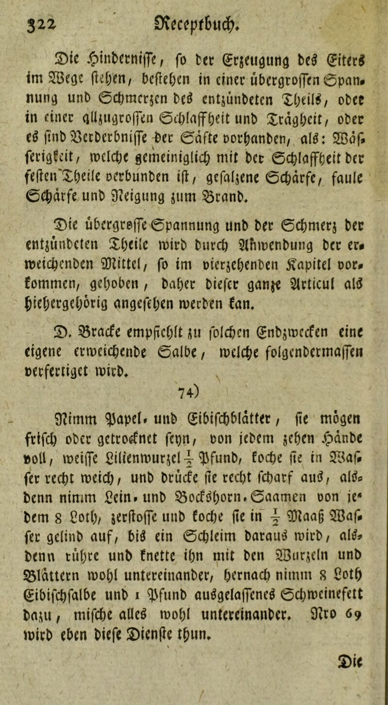 32Z Dieceptbwfy. ©te £inberniffe, fo tec grjeugung be$ (JiterS im 2Bege fielen/ befiepen in einer übergroffen ©pan» nung unb Sdjmcrjen beö entjünbeten ©peil*, ober in einer glljugroffen Schlaffheit unb ©rägpcit, ober ($ jtnb 93erberbnijfe ^>er Säfte oorpanben, al$: 2Bäf» ferigfeit, welche gemeiniglich mit bec Schlaffheit ber fetfen'Xpeile oerbunben i|t, gefaljene Schärfe, faule Schärfe unb Neigung jum 5oranb. ©te Übergriffe Spannung unb ber Scpmerj bec entjünbeten Xpeilc wirb burch 2lfiwenbung ber er* weiapenben Mittel/ fo im oierjepenben Kapitel cor* fommen, gepöben , baper biefer ganje Sirticul alö hiepergeporig angefepen werben fan. ©. 33racfe empfiehlt ju folcpcn (ümbjwccfen eine eigene erweiepenbe Salbe, welche foigenbermaffen »erfertiget wirb, 74) 9?imm ifjapel. unb (Jibifdpblätter, |Te mögen frifd) ober getrodnet fepn, oon jebem jepen Jpänbe »oll, weiffe £ilienwurjcl-| ‘ftfunb, foepe |ie in Sßaf» fet recht weich, unb brüefe fie recht feparf autf, al&> benn nimm Sein, unb 55o<f «Sporn. Saamen oon je4 bern 8 ßotp, jerftoffe unb foepe fie in \ Üftaajj Sßaf* fer gelinb auf, bii ein Scpleim baraud wirb, aW» benn tiipre unb fnette ipn mit ben 2Bur$eln unb blättern wopl untereinanber, pernad) nimm s Sotp (Eibifcpfalbe unb 1 iJJfunb auögelajfeneg Sdjweinefett baju, mifepe alleö wopl untereinanber. 9iro 69 wirb eben biefe ©ienfie tpun. ©ie