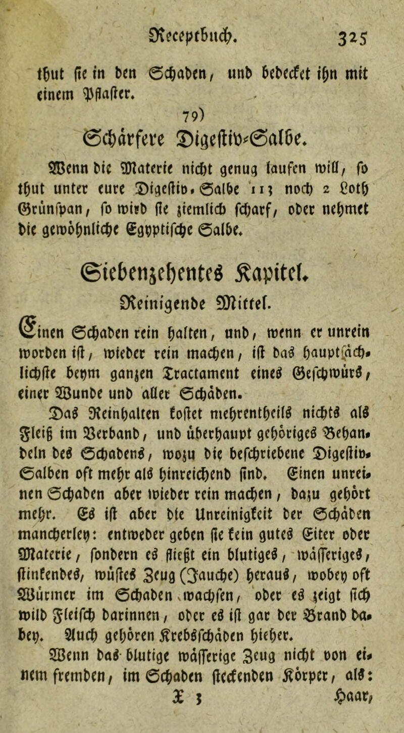 tftut fic tn bcn ©chaben, unb bcbccfet i^n mit einem $fla(ter. 79) @$örfere SDigeftto^al&e. SBenn bic Materie nicht genug laufen will, fo t^ut unter eure Sigeftip. ©albe 1 n noct) 2 Cotb ©rünfpan, fo wirb (le jiemlicb febarf/ ober nehmet bie gewöhnliche ggpptifchc ©albe, ©icbenjefjetite^ $apttc(, Dvetm'genbe Sttittef. Sinen ©chaben rein fjaitm, unb, wenn er unrein worben i(t, tpjeber rein machen, ift ba$ bauptfaef)» Iicbfle bepm ganzen £ractament eineei ©efchwütS, einer SBunbe unb aller ©chaben. $>a$ beinhalten tollet mehrentheitö nichts al$ gleiß im Ißerbanb, unb überhaupt gehörige^ IBeban» bcln be$ ©ebabenä, rooju bie befchriebene ©igetfio» ©alben oft mehr altf hinreic&enb finb» (Einen unrei# nen ©chaben aber mieber rein machen, ba*u gehört mehr. i(l aber bte Unreinigfeit ber ©chaben mancherlei: entroeber geben liefern gutcö Siter ober Sttaterie, fonbern e$ fliegt ein blutiges, wälTerigeS, flittfenbeS, müfleS 3mg (fauche) hmauS, wöbet) oft SBtmner im ©chaben .waepfen, ober eS jeigt |tch wilb gleifcp barinnen, ober cS tfl gar ber 33ranb ba» bet). 2lucp gehören ßrebSfcpäben hieher. Söenn ba$ blutige metflerige 3mg nicht oon tu mmfremben, im ©chaben jlecfenben Äörper, al$: £ j #aar,