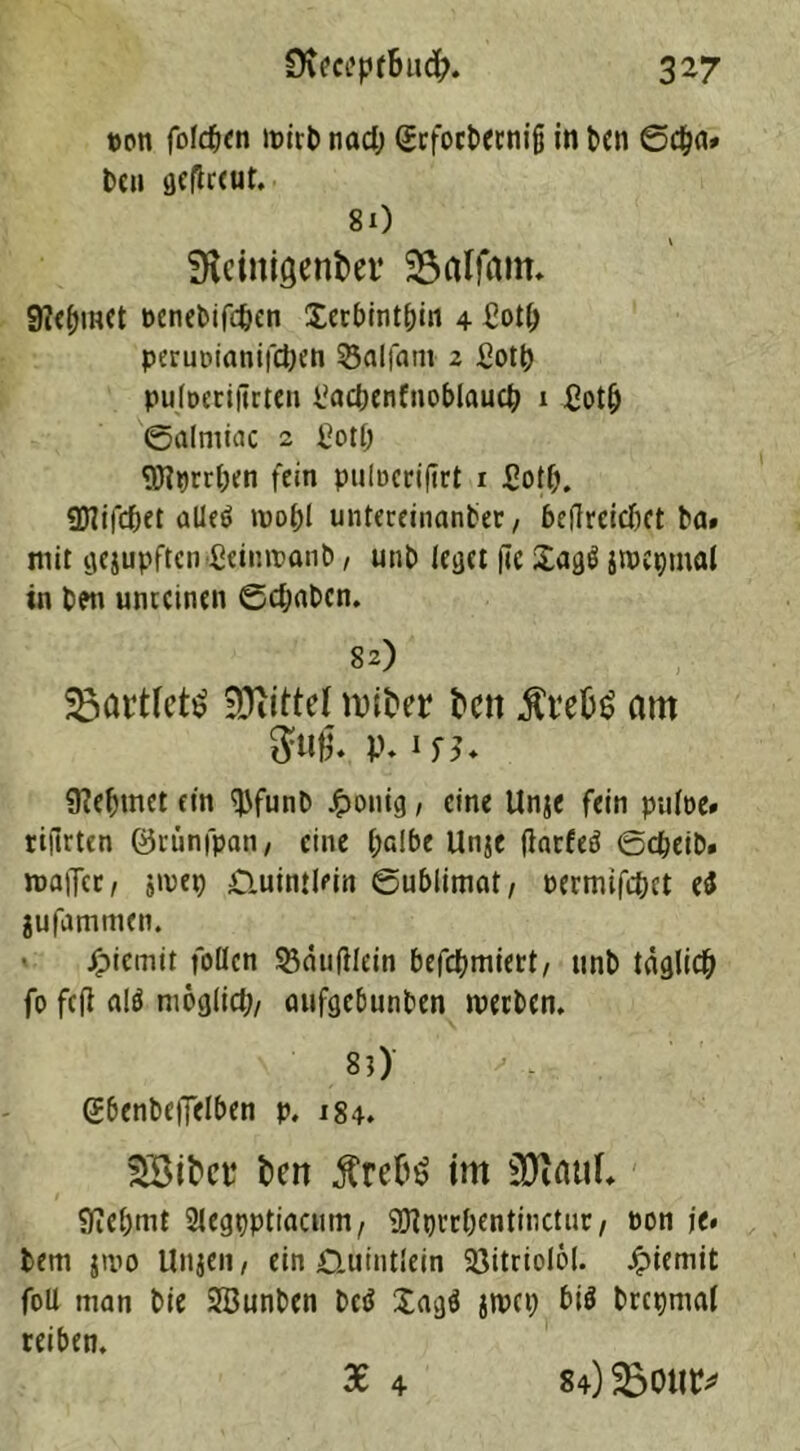 pon folcfjen lpirb tiad; grfocbernijj in t>cn Den fleflrcut. ■ 8x) SKcinigenkr SSalfam. 9?ef)inet Penebifdjen Xerbintbin 4 £ot(; perupianifeben 53alfam 2 ßotb puiperiftrten üacbenfnoblaucb 1 £otij ©alniiac 2 ßotb 9Jlprrt)en fein pulpcrijtrt 1 Sotf;. «Dlifdjet alle$ mof)i untereinanber, beflrcicbct ba» mit ijejupftcn ßeintpanb, unb leset fic jtPtpmal in ben unreinen 0cf;abcn. 82) ^artfeti? Mittel roiter fcett $t4efc$ am $«fj. V* 9?ef)met ein WunD J^onig, eine Unje fein piiipe» rifirten ©rünfpan, eine halbe Unje flnrfed Scheib. maiTcc, jipep £iuim(ein Sublimat, permifebet ei jufamtnen. Eternit follcn 53än(liein befebmiert, tmb täglich fo feil alä möglich, aufgebunben werben. 8?) gbenbeffelben p, 184. Söttet fceit im Üftaul. Sftebmt 2legt)ptiacum, SDlbrrbentinctur, Pon je. bem jtvo Unjen, ein £Xuintlein Söitriolol- Jpiemit foü man bie SBunben betf Xagfl jwet; bis brcpmal reiben. 36 4 84) SBour*