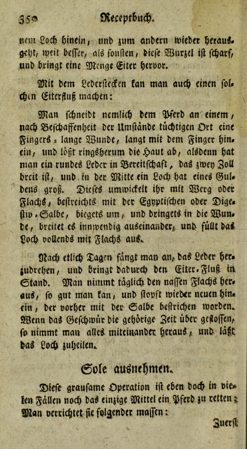 35® Sfaccpf&u#. nein ßodj hinein, unb (um önbern miebet beraui. (KlJt/ '»fit beflfer, ali fonften, bicfc SSurjel itf fcbarf/ unb bringt eine Stenge (Eiter btroor. 2Uit bem ßeberjlecfen fern man auch einen fol# cbm (Eiterfltijj machen: ©lan fchneibt nemlicb bem ©ferb an einem, nach S5efchaffenheit ber Umtfänbe tüchtigen Ort eine Jingcri s lange 2Bunbe, langt mit bem Ringer fyn» ein, unb lofjt ringsherum bieJpaut ab/ alibenn bat man ein runbei ßeber in ^ereitfebaft , bai jmen 3od breit i(l/ unb . in ber ©litte ein ßoeb bat einei ®ul* beni groß, SDiefei ummicfelt ibr mit Sßerg ober glad;$, betfreiebts mit ber Qjgpptifcben ober 2)ige* (iii)#0albe/ biegeti um/ unb bringet^ in bie 2Bun* be / breitet ei innwenbig auSeinaubcr/ unb füllt bai. ßoeb ooUenbi mit Jlacbi au$* Clacb etlicb Xagen fangt man an/ bai ßeber bet* jubreben/ unb bringt babutcb ben (Eiter. Jluß in 0tanb. ©tan nimmt täglich ben naffen Jlacbi her» «ui/ fo gut mau tan/ unb (topft trieb« neuen bin* ein / ber porber mit ber 0albe betrieben worben* SBenn bai ©efebwüt bie geborige Seit übet gegofien/. fo nimmt man ade* miteinanbet heraus * unb läßt bai ßoeb iuhcilen* 6ofe auättcjmeti* ©iefe graufame Operation ift eben boeb in nie* len Jaden noch bai einjige ©littel ein ©ferb |tt retten ; ©lan oercicbtet ftc fol$enbcc maflen: 3uer|l