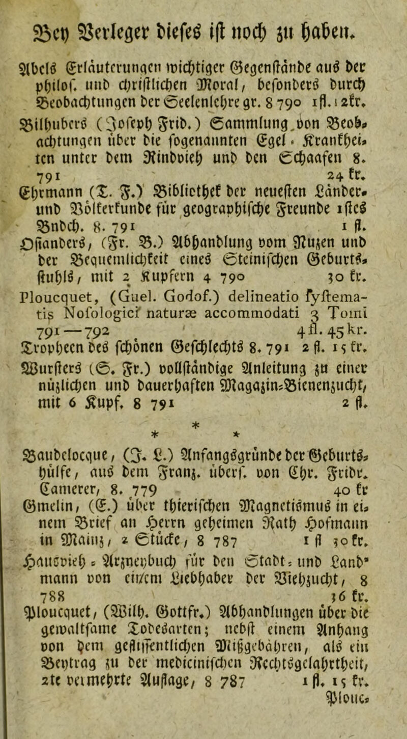 23ct) Verleget ticfeö ift nod; (jafcem 3lbclö grlduterungcn micf;tiqcr ©egcnftdnbe auä t>cc potior, unb d;ri|Htcben üRoral, bcjonberö burcf) Beobachtungen 6er @eelenlcl)te gr. 8 790 ifl. 12fr. Billjubcrö (^dcpb ^rib.) Sammlung,öon 55eob» acbtungm übet bie fogenannten ggel • Sfranfhei» tcn unter btm 9ftnboieh unb ben gchaafen 8. 791 24 fr. ghrmann (X. fi.) Bibliethef bet neueren £änber. unb 236lferfunbe für geogtaphifche Steunbe ificS 53nbch. 8-791 1 fl. Oflanberä, (5r. 55.) Stb&anblung 00m ÜZu^en unb ber Bcqtiemlichfeit emeö @tcinifd)en 0eburt$* ftuhlö/ mit 2 Kupfern 4 79° ?o fr. Ploucquet, (Guel. Godof.) delineatio fyftema- tis Nofologici' naturse accommodati 3 Tomi 791—792 4 A-45 kr. Utopbecn beö fronen &efd)Icä)tß 8.79» 2 fl. 1 s ft. SBurftcrä (0. 5t-) rolltfdnbige Anleitung ju einer nüjlichen unb bauerhaften SjJtagajimBienenjucbt, mit 6 £upf. 8 791 2 fl- * * * Battbelocque, Q« £.) 9(nfang$grünbebct©cburt&» hülfe, atttf bem 5tanj. überf. non Sht. 5tibc. gantetet, 8. 779 40 Cr ©tnelin, (g.) über tbterifchen SDiagnctitfmug in ei» netn Brief an Jperrn geheimen 9?ath Jpofmaun in 9Jtainj, igtticfc, 8 787 1 fl ?ofr. Jpattcrieb c 5(rjnei;bucb für ben Stabt » unb £anb* mann ton eit/em Liebhaber bet 5JiehJucht, 8 788 j6 fr. ploucquet, (2Bilb. ©ottfr.) Si&hanblungen übet bie geipaltfame Xobedartcn; ttebft einem Anhang oon ijent geflijtentlichen 9Hi§gebäl;ren, alö ein Beptrag ju bet mebicinifchcn 9?ecbt*>gdahrtheit, 2te ramehrte Auflage, 8 787 ifl. is ft. Spione*