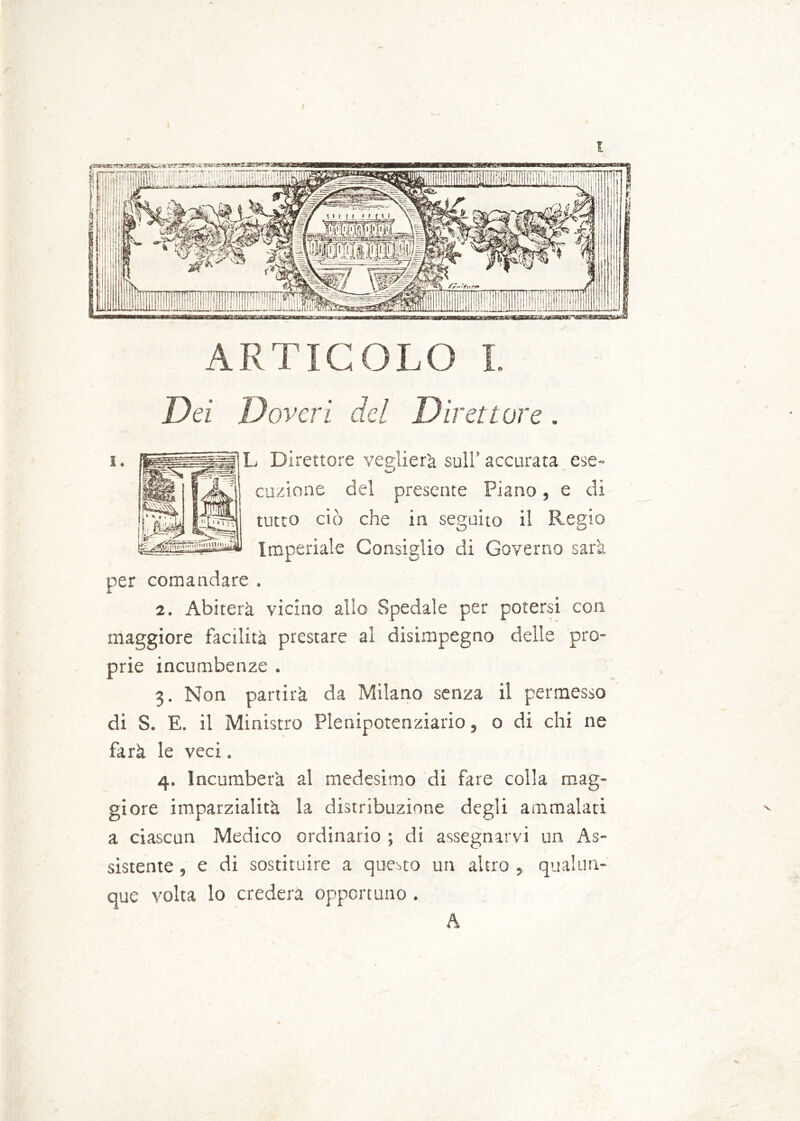 Dei Doveri del Direttore D' cuzione del presente Piano, e di tutto ciò che in seguito il Regio Imperiale Consiglio di Governo sarà per comandare . 2. Abiterà vicino allo Spedale per potersi con maggiore facilità prestare al disimpegno delle pro- prie incumbenze . 3. Non partirà da Milano senza il permesso di S. E. il Ministro Plenipotenziario, o di chi ne farà le veci, 4. Incumberà al medesimo di fare colla mag- giore imparzialità la distribuzione degli ammalati a ciascun Medico ordinario ; di assegnarvi un As- sistente , e di sostituire a questo un altro , qualun- que volta lo crederà opportuno . A