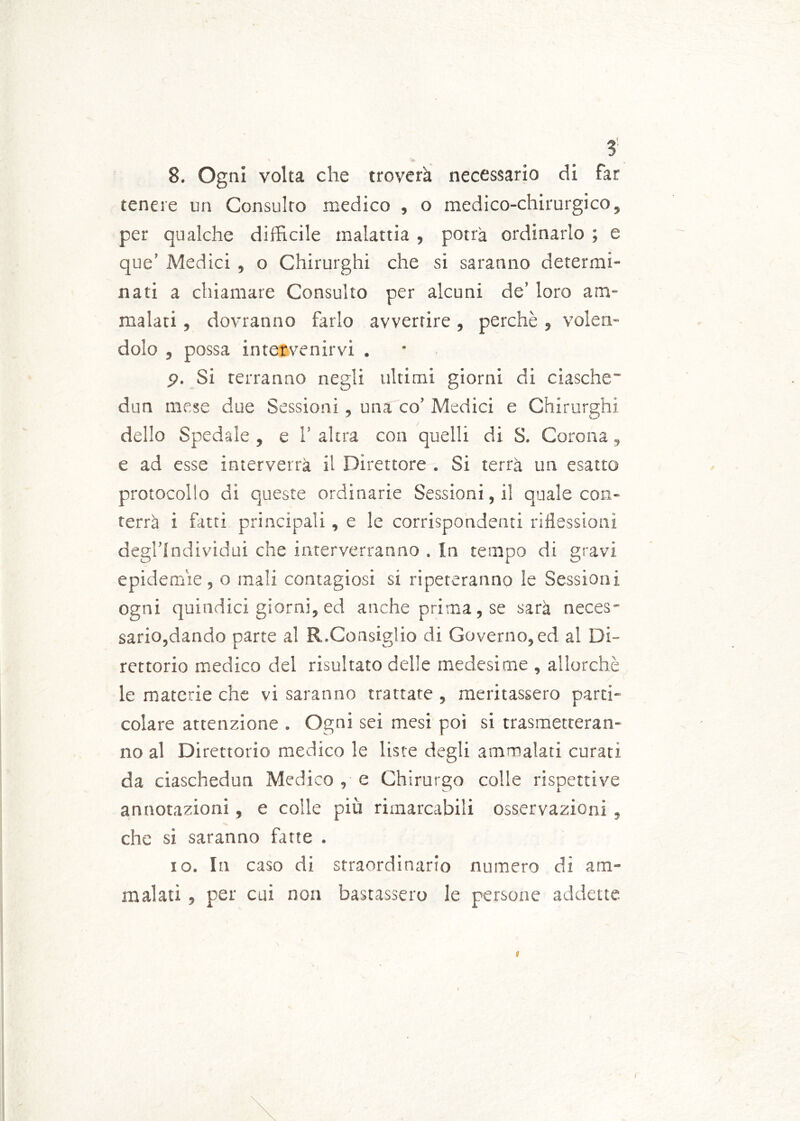 3: x ^ 8. Ogni volta che troverà necessario di far tenere un Consulto medico , o medico-chirurgico, per qualche difficile malattia , potrà ordinarlo ; e que’ Medici , o Chirurghi che si saranno determi- nati a chiamare Consulto per alcuni de’ loro am- malati , dovranno farlo avvertire, perchè, volen- dolo , possa intervenirvi . p. Si terranno negli ultimi giorni di ciasche dun mese due Sessioni, una co’ Medici e Chirurghi dello Spedale , e 1 altra con quelli di S. Corona, e ad esse interverrà il Direttore . Si terrà un esatto protocollo di queste ordinarie Sessioni, il quale con- terrà i fatti principali, e le corrispondenti riflessioni degl’individui che interverranno . In tempo di gravi epidemie, o mali contagiosi si ripeteranno le Sessioni ogni quindici giorni, ed anche prima, se sarà neces- sario,dando parte al R.Consiglio di Governo,ed al Di- rettorio medico del risultato delle medesime , allorché le materie che vi saranno trattate , meritassero parti- colare attenzione . Ogni sei mesi poi si trasmetteran- no al Direttorio medico le liste degli ammalati curati da ciaschedun Medico , e Chirurgo colle rispettive annotazioni, e colle più rimarcabili osservazioni , che si saranno fatte . io. In caso di straordinario numero dì am- malati , per cui non bastassero le persone addette