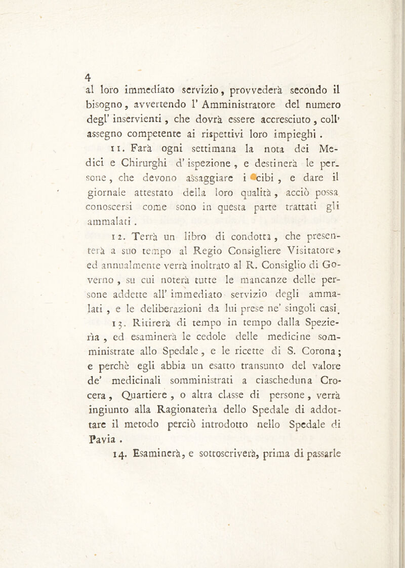 al loro immediato servizio, provvederà secondo il bisogno, avvertendo 1’ Amministratore del numero degl’ inservienti, che dovrà essere accresciuto, coll’ assegno competente ai rispettivi loro impieghi . ix. Farà ogni settimana la nota dei Me- dici e Chirurghi d’ispezione , e destinerà le per. sone, che devono assaggiare i *cibi , e dare il giornale attestato della loro qualità, acciò possa conoscersi come sono in questa parte trattati gli ammalati . 12. Terrà un libro di condotta, che presen- terà a suo tempo al Regio Consigliere Visitatore ? ed annualmente verrà inoltrato al R. Consiglio di Go- verno , su cui noterà tutte le mancanze delle per- sone addette all’ immediato servizio degli amma- lati , e le deliberazioni da lui prese ne’ singoli casi. 13. Ritirerà di tempo in tempo dalla Spezie- ria , ed esaminerà le cedole delle medicine som- ministrate allo Spedale, e le ricette di S. Corona ; e perchè egli abbia un esatto transunto del valore de’ medicinali somministrati a ciascheduna Cro- cera, Quartiere , 0 altra classe di persone, verrà ingiunto alla Ragionatela dello Spedale di addot- tarc il metodo perciò introdotto nello Spedale di Pavia . 14. Esaminerà, e sottoscriverà, prima di passarle