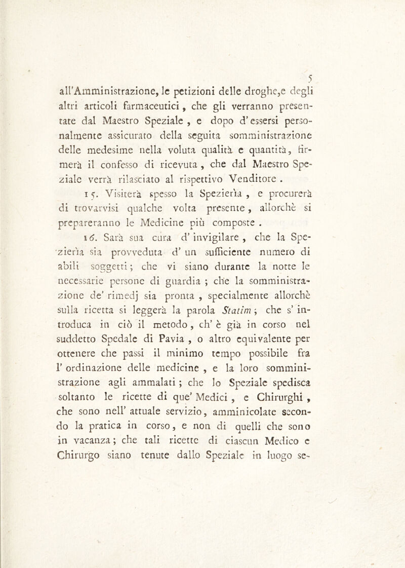 aH’Amministrazione, le petizioni delle droghe,e degli altri articoli farmaceutici, che gli verranno presen- tate dal Maestro Speziale , e dopo d’essersi perso- nalmente assicurato della seguita somministrazione delle medesime nella voluta qualità c quantità, fir- merà il confesso di ricevuta , che dal Maestro Spe- ziale verrà rilasciato al rispettivo Venditore . i e. Visiterà spesso la Spezierai , e procurerà di trovarvisi qualche volta presente, allorché si prepareranno le Medicine più composte . 16. Sarà sua cura d’invigilare, che la Spe- zierìla sia provveduta d’ un sufficiente numero di abili soggetti ; che vi siano durante la notte le necessarie persone di guardia ; che la somministra- zione de' rimedj sia pronta , specialmente allorché sulla ricetta si leggerà la parola Statini -, che s’ in- troduca in ciò il metodo , eh’ è già in corso nel suddetto Spedale di Pavia , o altro equivalente per ottenere che passi il minimo tempo possibile fra 1’ ordinazione delle medicine , e la loro sommini- strazione agli ammalati ; che lo Speziale spedisca soltanto le ricette di que’ Medici , e Chirurghi , che sono nell’ attuale servizio, amminicolate secon- do la pratica in corso, e non di quelli che sono in vacanza ; che tali ricette di ciascun Medico e Chirurgo siano tenute dallo Speziale in luogo se-