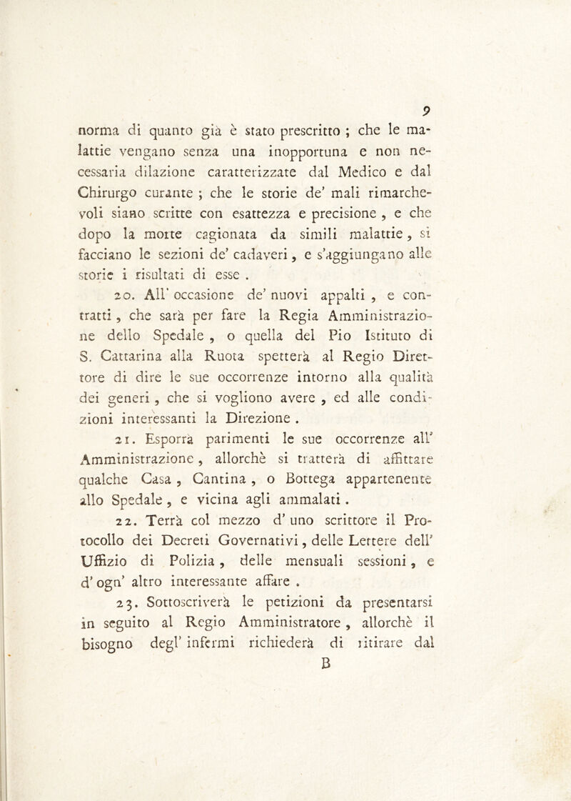 norma di quanto già è stato prescritto ; che le ma- lattie vengano senza una inopportuna e non ne- cessaria dilazione caratterizzate dal Medico e dal Chirurgo curante ; che le storie de’ mali rimarche- voli siano scritte con esattezza e precisione , e che dopo la motte cagionata da simili malattie, si facciano le sezioni de’ cadaveri, e s’aggiungano alle storie i risultati di esse . 20. All' occasione de’ nuovi appalti , e con- tratti , che sarà per fare la Regia Amministrazio- ne dello Spedale , o quella del Pio Istituto di S. Cattarina alla Ruota spetterà al Regio Diret- tore di dire le sue occorrenze intorno alla qualità dei generi , che si vogliono avere , ed alle condi- zioni interessanti la Direzione . 21. Esporrà parimenti le sue occorrenze all’ Amministrazione, allorché si tratterà di affittare qualche Casa, Cantina, o Bottega appartenente allo Spedale , e vicina agli ammalati. 22. Terrà col mezzo d’uno scrittore il Pro- tocollo dei Decreti Governativi, delle Lettere dell” Uffizio di Polizia, delle mensuali sessioni, e d’ ogn’ altro interessante affare . 23. Sottoscriverà le petizioni da presentarsi in seguito al Regio Amministratore, allorché il bisogno degl’ infermi richiederà di litirare dal B