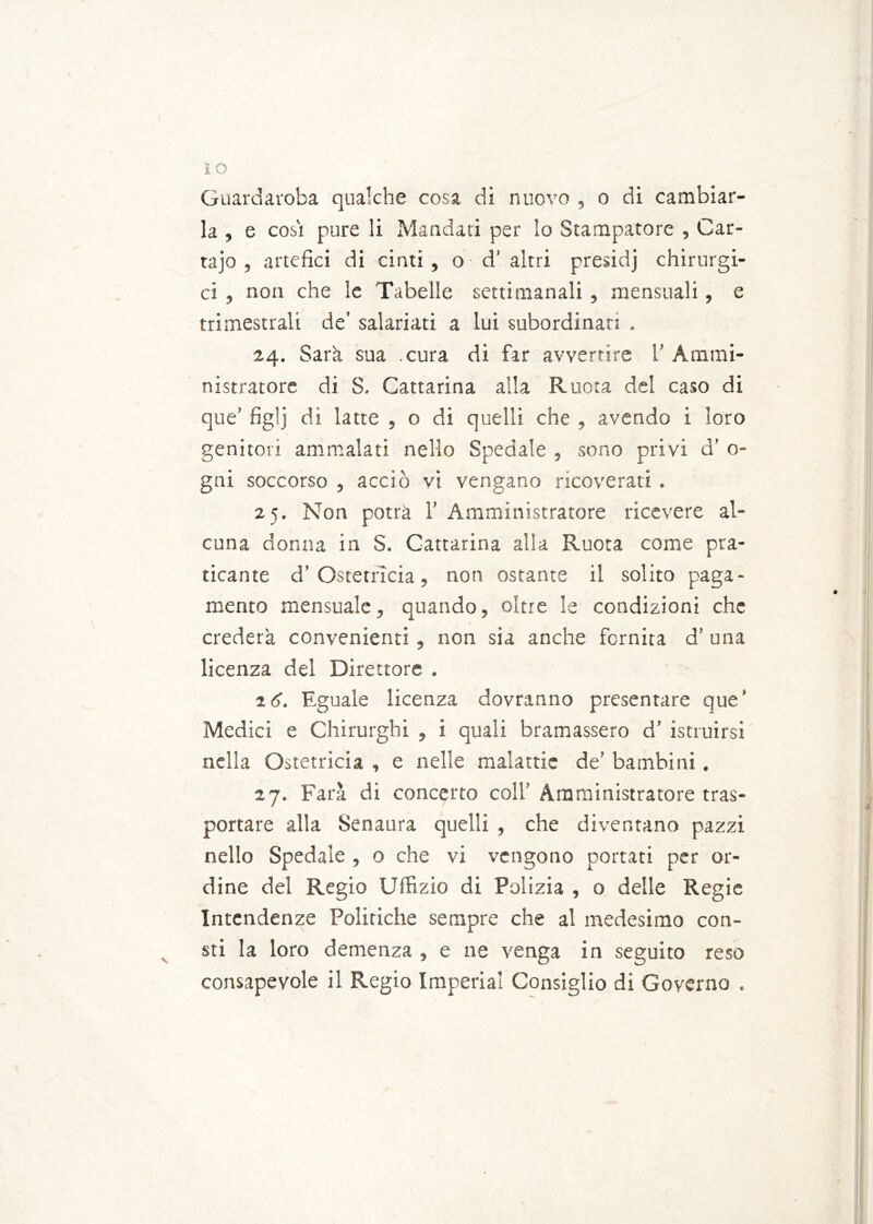 Guardaroba qualche cosa di nuovo , o di cambiar- la , e cosi pure li Mandati per lo Stampatore , Car- tajo , artefici di cinti, o d’ altri presici] chirurgi- ci , non che le Tabelle settimanali , mensuali, e trimestrali de’ salariati a lui subordinati . 24. Sarà sua .cura di far avvertire 1’ Ammi- nistratore di S. Cattarina alla Ruota del caso di que’ figlj di latte , o di quelli che , avendo i loro genitori ammalati nello Spedale , sono privi d’ 0- gni soccorso , acciò vi vengano ricoverati , 25. Non potrà 1’Amministratore ricevere al- cuna donna in S. Cattarina alla Ruota come pra- ticante d’Ostetricia, non ostante il solito paga- mento mensualc, quando, oltre le condizioni che crederà convenienti , non sia anche fornita d’ una licenza del Direttore . Eguale licenza dovranno presentare que’ Medici e Chirurghi , i quali bramassero d’ istruirsi nella Ostetricia , e nelle malattie de’ bambini. 27. Farà di concerto coll' Amministratore tras- portare alla Senaura quelli , che diventano pazzi nello Spedale , 0 che vi vengono portati per or- dine del Regio Uffizio di Polizia , o delle Regie Intendenze Politiche sempre che al medesimo con- sti la loro demenza , e ne venga in seguito reso consapevole il Regio Imperiai Consiglio di Governo .