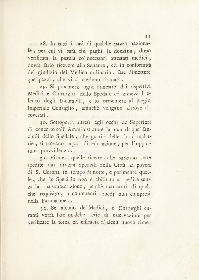 le , per cui vi sarà chi paghi la dozzina , dopo verificata la pazzia co’ necessarj attestati medici , dovrà farlo ricevere alla Senaura, ed in conformità del giudizio del Medico ordinario , farà dimettere que’ pazzi , che vi si credono risanati . 2p. Si procurerà ogni bimestre dai rispettivi Medici e Chirurghi delio Spedale ed annessi 1’ e- lenco degli Incurabili, e lo presenterà al Regio Imperiale Consiglio, affinchè vengano altrove ri- coverati . 30. Sottoporrà altresì agli occhj de’ Superiori di concerto coll’ Amministratore la nota di que’ fan- ciulli dello Spedale , che guariti delle loro malat- tie , si trovano capaci di educazione, per l’oppor- tuna provvidenza . 31. Firmerà quelle ricette , che saranno state spedite dai diversi Speziali della Città ai poveri di S. Corona in tempo di notte, c parimente quel- le , che lo Speziale non è abilitato a spedire sen- za la sua sottoscrizione, perchè mancanti di qual- che requisito , o contenenti rimedj non compresi nella Farmacopea . 32. Se alcuno de’ Medici, o Chirurghi cu- ranti vorrà fare qualche serie di osservazioni per verificare la forza ed efficacia d’alcun nuovo rime-