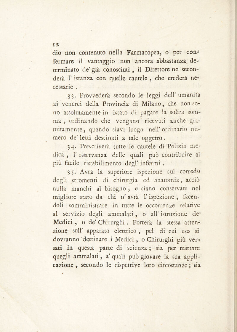dio non contenuto nella Farmacopea, o per con- fermare il vantaggio non ancora abbastanza de- terminato de’ già conosciuti, il Direttore ne secon- derà r istanza con quelle cautele , che crederà ne- cessarie . 33. Provvederà secondo le leggi dell’ umanità ai venerei della Provincia di Milano, che non so- no assolutamente in istato di pagare la solita som- ma , ordinando che vengano ricevuti anche gra- tuitamente, quando siavi luogo nell’ordinario nu- mero de’letti destinati a tale oggetto. 34. Prescriverà tutte le cautele di Polizia me- dica , l’osservanza delle quali può contribuire al più facile ristabilimento degl’ infermi . 3 5. Avrà la superiore ispezione sul corredo degli stromenti di chirurgia ed anatomia, acciò nulla manchi al bisogno , e siano conservati nel migliore stato da chi n’ avrà l’ispezione , facen- doli somministrare in tutte le occorrenze relative al servizio degli ammalati, o all istruzione de’ Medici , o de’ Chirurghi. Porterà la stessa atten- zione sull’ apparato elettrico, pel di cui uso si dovranno destinare i Medici, o Chirurghi più ver- sati in questa parte di scienza ; sia per trattare quegli ammalati, a’ quali può giovare la sua appli- cazione , secondo le rispettive loro circostanze ; sia