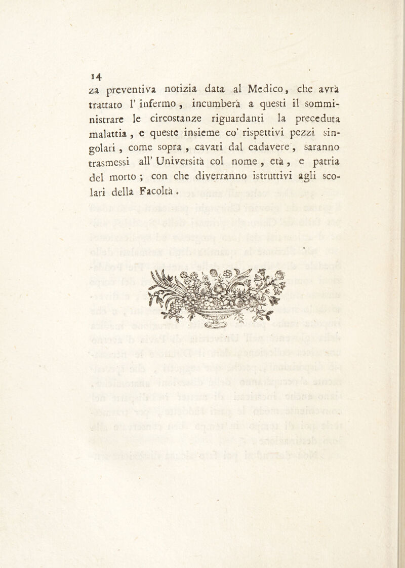 za preventiva notizia data al Medico, che avrà trattato 1’ infermo , incomberà a questi il sommi- nistrare le circostanze riguardanti la preceduta malattia , e queste insieme co' rispettivi pezzi sin- golari , come sopra , cavati dal cadavere, saranno trasmessi all’ Università col nome , età , e patria del morto ; con che diverranno istruttivi agli sco- lari della Facoltà .