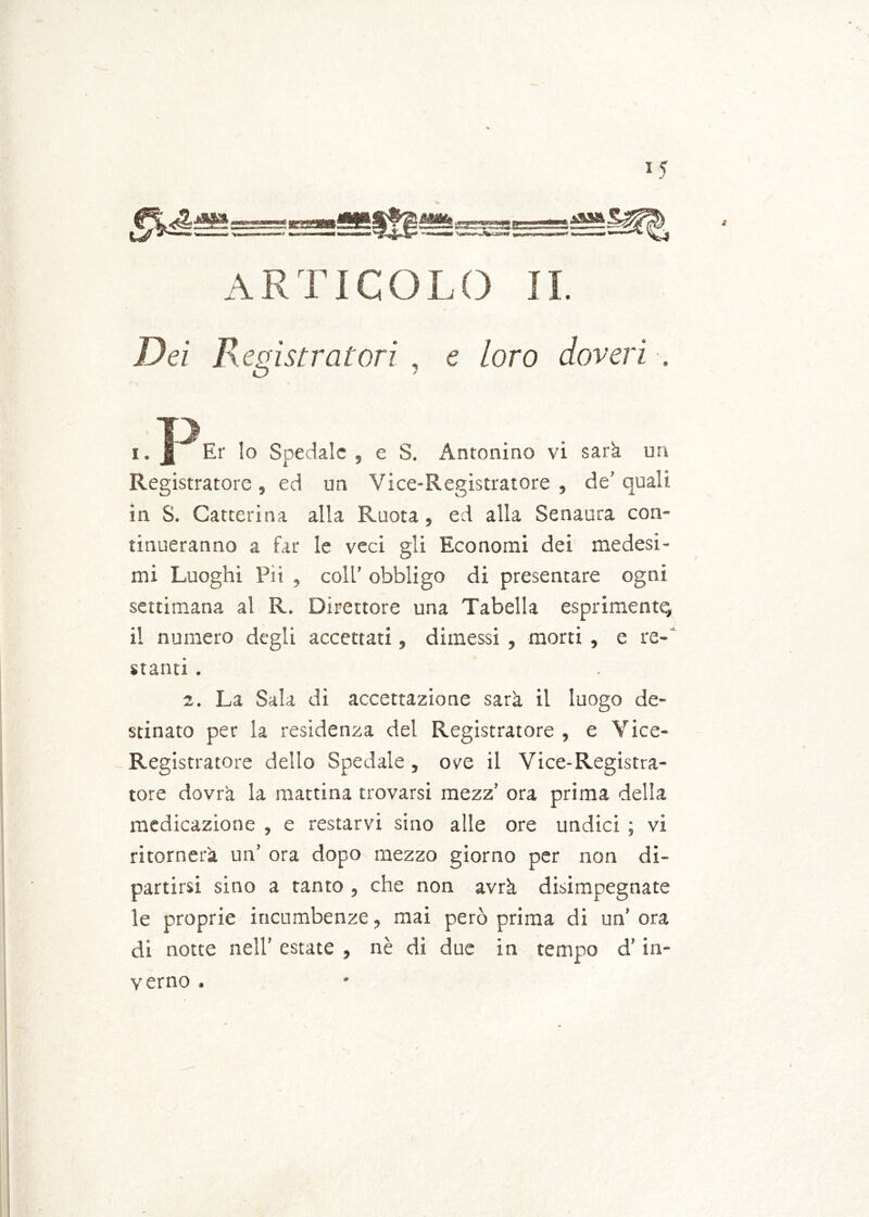 i <r j A R TIC O L O 11. D« Registratori , e /oro doveri . O ? T) i. jg Er lo Spedale , e S. Antonino vi sarà un Registratore , ed un Vice-Registratore , de’ quali in S. Catterina alla Ruota, ed alla Senaura con- tinueranno a far le veci gli Economi dei medesi- mi Luoghi Pii , coll’ obbligo di presentare ogni settimana al R. Direttore una Tabella esprimente il numero degli accettati, dimessi , morti , e re- stanti . 2. La Sala di accettazione sarà il luogo de- stinato per la residenza del Registratore , e Yice- Registratore dello Spedale , ove il Vice-Registra- tore dovrà la mattina trovarsi mezz’ ora prima della medicazione , e restarvi sino alle ore undici ; vi ritornerà un’ ora dopo mezzo giorno per non di- partirsi sino a tanto , che non avrà disimpegnate le proprie incumbenze, mai però prima di un’ora di notte nell’ estate , nè di due in tempo d’in- verno .