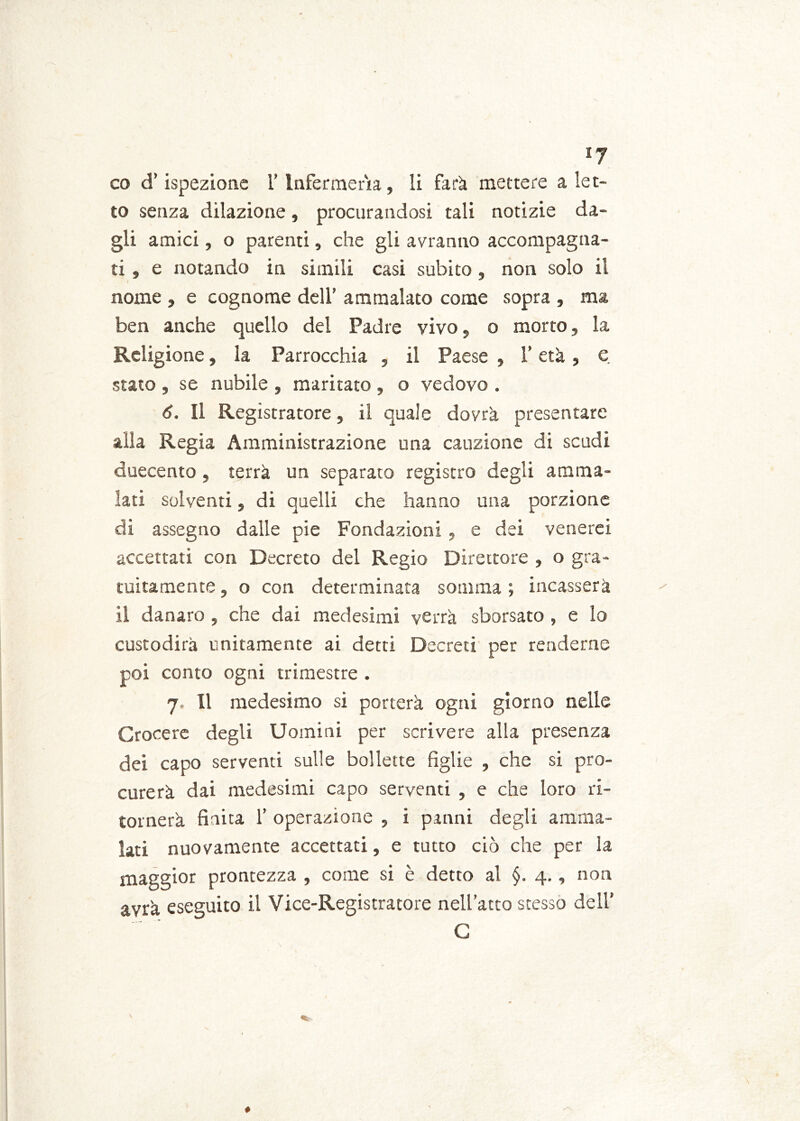 co d’ispezione l’Infermeria, li farà mettere a let- to senza dilazione, procurandosi tali notizie da- gli amici, o parenti, che gli avranno accompagna- ti, e notando in simili casi subito, non solo il nome , e cognome dell’ ammalato come sopra , ma ben anche quello del Padre vivo, o morto, la Religione, la Parrocchia , il Paese , l’età, e. stato , se nubile , maritato , o vedovo . 6. Il Registratore, il quale dovrà presentare alla Regia Amministrazione una cauzione di scudi duecento , terrà un separato registro degli amma- lati solventi, di quelli che hanno una porzione di assegno dalle pie Fondazioni , e dei venerei accettati con Decreto del Regio Direttore , o gra- tuitamente , o con determinata somma ; incasserà il danaro , che dai medesimi verrà sborsato , e lo custodirà unitamente ai detti Decreti per renderne poi conto ogni trimestre . 7, Il medesimo si porterà ogni giorno nelle Crocere degli Uomini per scrivere alla presenza dei capo serventi sulle bollette figlie , che si pro- curerà dai medesimi capo serventi , e che loro ri- tornerà finita 1’ operazione , i panni degli amma- lati nuovamente accettati, e tutto ciò che per la maggior prontezza , come si è detto al §. 4., non avrà eseguito i.1 Vice-Registratore nell’atto stesso dell’ C