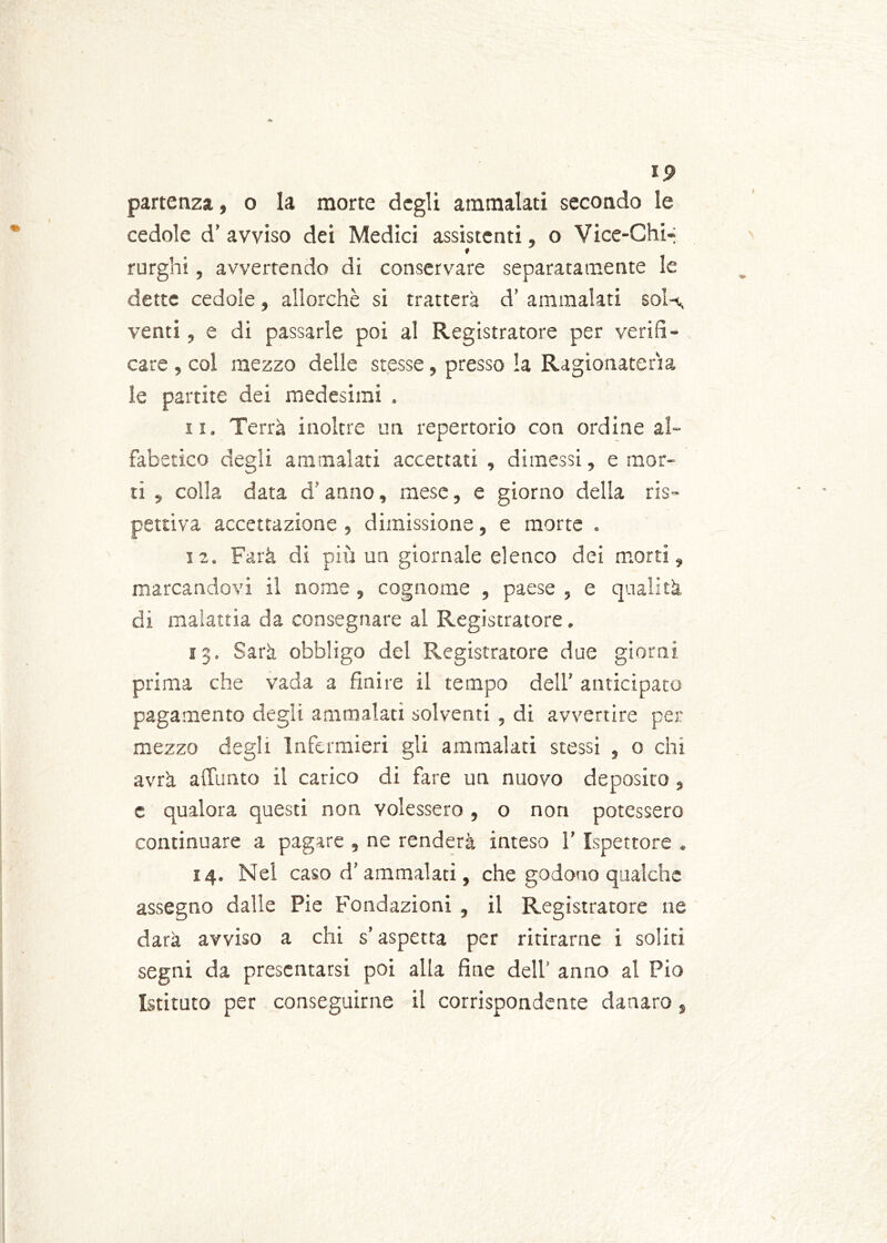 partenza, o la morte degli ammalati secondo le cedole d’ avviso dei Medici assistenti, o Vice-Chi-; rurghi, avvertendo di conservare separatamente le dette cedole, allorché si tratterà d’ ammalati soK venti, e di passarle poi al Registratore per verifi- care , col mezzo delle stesse, presso la Ragionatela le partite dei medesimi . n. Terrà inoltre un repertorio con ordine al- fabetico degli ammalati accettati, dimessi, e mor- ti , colla data d’anno, mese, e giorno della ris- pettiva accettazione , dimissione, e morte . 12. Farà di più un giornale elenco dei morti, marcandovi il nome , cognome , paese , e qualità di malattia da consegnare al Registratore. 13. Sarà obbligo del Registratore due giorni prima che vada a finire il tempo dell’ anticipato pagamento degli ammalati solventi , di avvertire per mezzo degli Infermieri gli ammalati stessi , o chi avrà a(Iunto il carico di fare un nuovo deposito, c qualora questi non volessero , o non potessero continuare a pagare , ne renderà inteso l’Ispettore . 14. Nei caso d’ammalaci, che godono qualche assegno dalle Pie Fondazioni , il Registratore ne darà avviso a chi s’aspetta per ritirarne i soliti segni da presentarsi poi alla fine dell’ anno al Pio Istituto per conseguirne il corrispondente danaro,