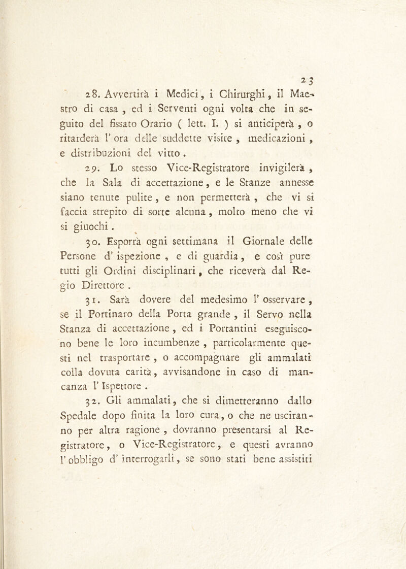 28. Avvertirà i Medici, i Chirurghi, il Mae-* stro di casa , ed i Serventi ogni volta che in se- guito del fissato Orario ( lett. I. ) si anticiperà , o ritarderà 1’ ora delle suddette visite , medicazioni , e distribuzioni del vitto . 29. Lo stesso Vice-Registratore invigilerà , che la Sala di accettazione, e le Stanze annesse siano tenute pulite , e non permetterà , che vi si faccia strepito di sorte alcuna, molto meno che vi si giuochi . 30. Esporrà ogni settimana il Giornale delle Persone d! ispezione , e di guardia, e cosi pure tutti gli Ordini disciplinari, che riceverà dal Re- gio Direttore . 31. Sarà dovere del medesimo 1’ osservare , se il Portinaro della Porta grande , il Servo nella Stanza di accettazione , ed i Portantini eseguisco- no bene le loro incumbenze , particolarmente que- sti nel trasportare , o accompagnare gli ammalati colla dovuta carità, avvisandone in caso di man- canza l’Ispettore . 32. Gli ammalati, che si dimetteranno dallo Spedale dopo finita la loro cura,o che ne usciran- no per altra ragione , dovranno presentarsi al Re- gistratore , o Vice-Registratore, e questi avranno l’obbligo d’interrogarli, se sono stati bene assistiti