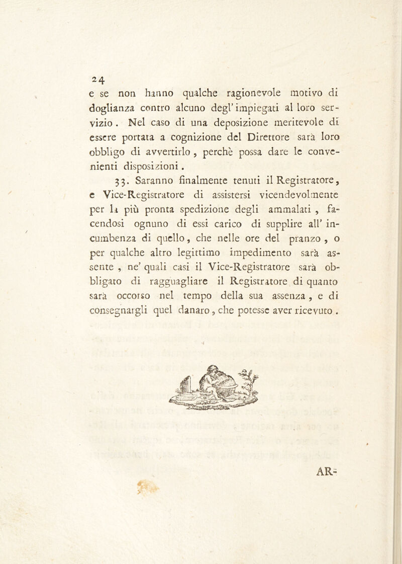 e se non hanno qualche ragionevole motivo di doglianza contro alcuno degl’impiegati alloro ser- vizio . Nel caso di una deposizione meritevole di essere portata a cognizione del Direttore sarà loro obbligo di avvertirlo , perchè possa dare le conve- nienti disposizioni . 33. Saranno finalmente tenuti il Registratore, e Vice-Registratore di assistersi vicendevolmente per la più pronta spedizione degli ammalati , fa- cendosi ognuno di essi carico di supplire all’ in- cumbenza di quello, che nelle ore del pranzo , o per qualche altro legittimo impedimento sarà as- sente , ne' quali casi il Vice-Registratore sarà ob- bligato di ragguagliare il Registratore di quanto sarà occorso nel tempo della sua assenza, e di consegnargli quel danaro, che potesse aver ricevuto . AR- y