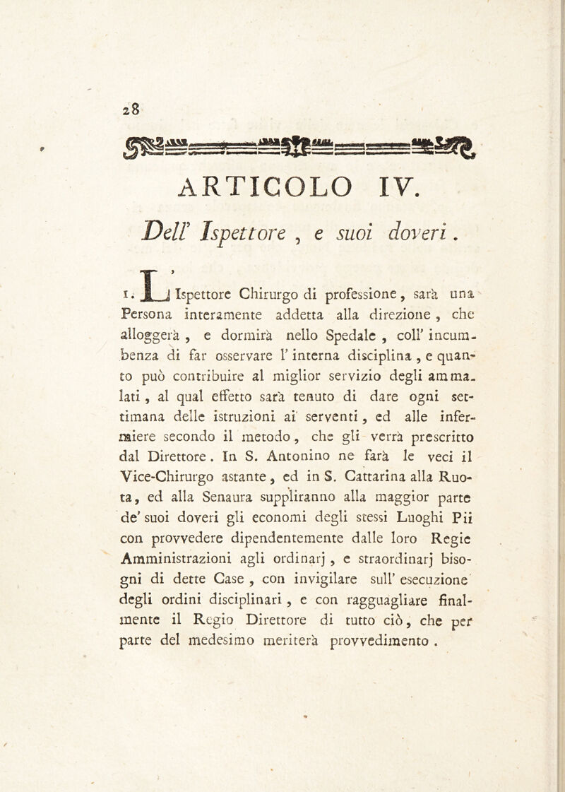 9 il», ■itti JSI ss ARTICOLO IV. Dell Ispettore , e suoi doveri. I ’ li 1 i Ispettore Chirurgo di professione, sarà una Persona interamente addetta alla direzione , che alloggerà , e dormirà nello Spedale , coll’ incum- henza di far osservare l’interna disciplina , e quan- to può contribuire al miglior servizio degli amma- lati , al qual effetto sarà tenuto di dare ogni set- timana delle istruzioni ai serventi, ed alle infer- miere secondo il metodo, che gli verrà prescritto dal Direttore . In S. Antonino ne farà le veci il Vice-Chirurgo astante, ed in S. Cattarina alla Ruo- ta, ed alla Senaura suppliranno alla maggior parte de’ suoi doveri gli economi degli stessi Luoghi Pii con provvedere dipendentemente dalle loro Regie Amministrazioni agli ordinarj , e straordinarj biso- gni di dette Case , con invigilare sull’ esecuzione degli ordini disciplinari, e con ragguagliare final- mente il Regio Direttore di tutto ciò, che per parte del medesimo meriterà provvedimento .