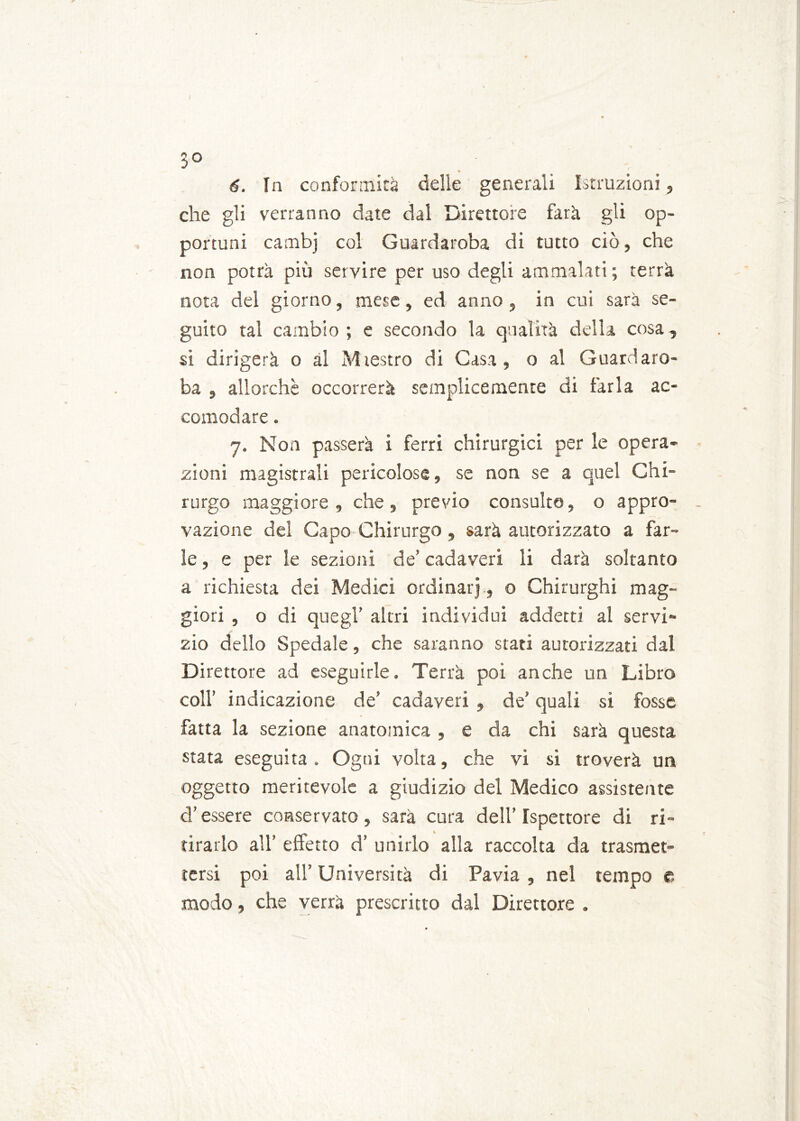 3° « 6. In conformità delle generali Istruzioni, che gli verranno date dal Direttore farà gli op- portuni cambj col Guardaroba di tutto ciò, che non potrà più servire per uso degli ammalati; terrà nota del giorno, mese, ed anno, in cui sarà se- guito tal cambio; e secondo la qualità della cosa, si dirigerà o al Mtestro di Casa, o al Guardaro- ba , allorché occorrerà semplicemente di farla ac- comodare . 7. Non passerà i ferri chirurgici per le opera- zioni magistrali pericolose, se non se a quel Chi- rurgo maggiore, che, previo consulte, o appro- vazione del Capo Chirurgo, sarà autorizzato a far- le , e per le sezioni de’ cadaveri li darà soltanto a richiesta dei Medici ordinar] , o Chirurghi mag- giori , o di quegl’ altri individui addetti al servi- zio dello Spedale, che saranno stati autorizzati dal Direttore ad eseguirle. Terrà poi anche un Libro coll’ indicazione de’ cadaveri , de’ quali si fosse fatta la sezione anatomica , e da chi sarà questa stata eseguita. Ogni volta, che vi si troverà un oggetto meritevole a giudizio del Medico assistente d’essere conservato, sarà cura dell’Ispettore di ri- tirarlo all’ effetto d’ unirlo alla raccolta da trasmet- tersi poi all’ Università di Pavia , nel tempo e modo, che verrà prescritto dal Direttore .