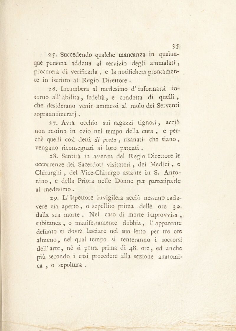 2$. Succedendo qualche mancanza in qualun- que persona addetta al servizio degli ammalati, procurerà di verificarla , e la notificherà prontamen- te in iscritto al Regio Direttore . 26. Incomberà ai medesimo d’informarsi in- torno all’ abilità , fedeltà, e condotta di quelli, che desiderano venir ammessi al ruolo dei Serventi soprannumerarj . 27. Avrà occhio sui ragazzi tignosi, acciò non restino in ozio nel tempo della cura , e per- chè quelli cosi detti di posto , risanati che siano, vengano riconsegnati ai loro parenti . 28. Sentirà in assenza del Regio Direttore le occorrenze dei Sacerdoti visitatori, dei Medici , e Chirurghi , del Vice-Chirurgo astante in S. Anto- nino , e della Priora nelle Donne per parteciparle al medesimo. 2f>. L’Ispettore invigilerà acciò nessuno cada- vere sia aperto, o sepellito prima delle ore 30. dalla sua morte . Nel caso di morte improvvisa , subitanea , o manifestamente dubbia , 1’ apparente defunto si dovrà lasciare nel suo letto per tre ore almeno, nel qual tempo si tenteranno i soccorsi dell’arte, nè si potrà prima di 48. ore, ed anche più secondo i casi procedere alla sezione anatomi- ca , o sepoltura .