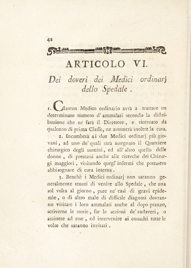 Dei doveri dei Medici ordinarj dello Spedale . i. C^jlascun Medico ordinario avrà a trattare un determinato numero d’ ammalati secondo la dilìri- buzione che ne farà il Direttore , e ricercato da qualcuno di prima Claffe, ne assumerà inoltre la cura. 2. Incumberà ai due Medici ordinarj più gio- vani , ad uno de’ quali sarà assegnato il Quartiere chirurgico degli uomini, ed all’ altro quello delle donne , di prestarsi anche alle ricerche dei Chirur- gi maggiori, visitando quegl’infermi che potessero abbisognare di cura interna . 3. Benché i Medici ordinar] non saranno ge- neralmente tenuti di venire allo Spedale , che una sol volta al giorno , pure ne’ casi di gravi epide- mie , o di altro male di difficile diagnosi dovran- no visitare i loro ammalati anche al dopo pranzo, scriverne le storie, far le sezioni de’ cadaveri, o assistere ad esse , ed intervenire ai consulti tutte le volte che saranno invitati .