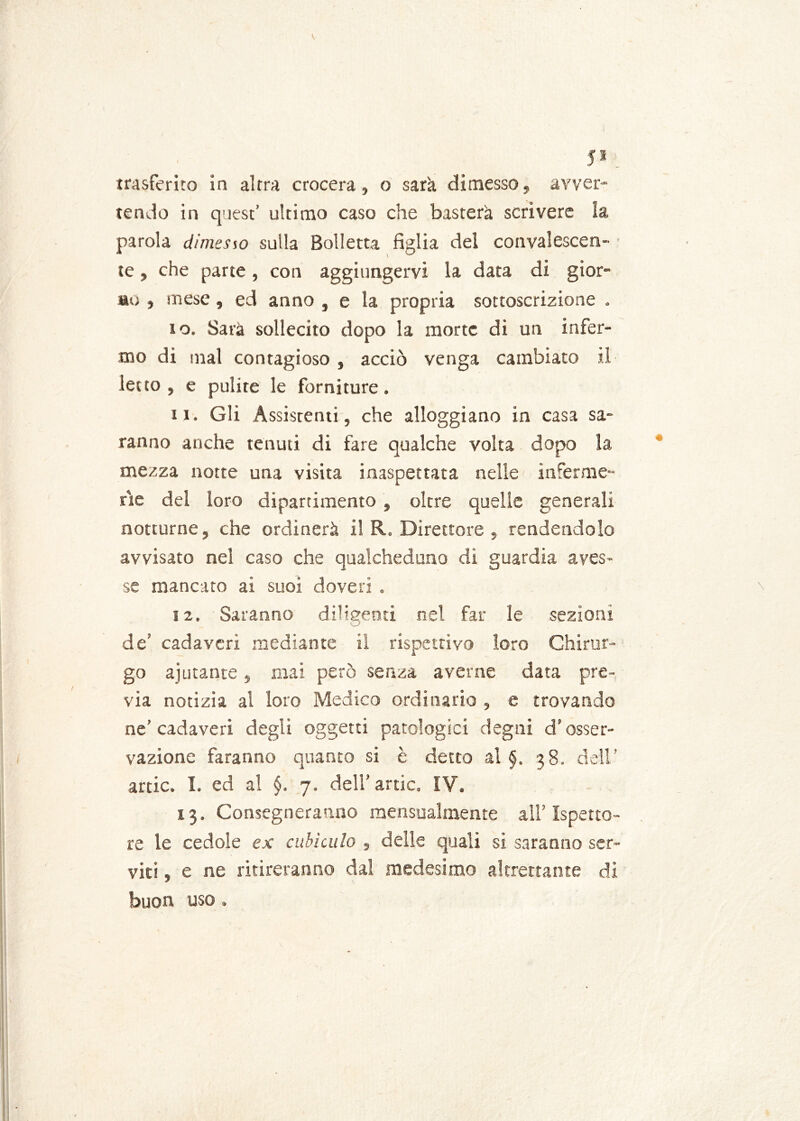 JI trasferito in altra crocera, o sarà dimesso, avver- tendo in quest’ ultimo caso che basterà scrivere la parola dimesso sulla Bolletta figlia del convalescen- te , che parte, con aggiungervi la data di gior- no , mese, ed anno , e la propria sottoscrizione , 10. Sarà sollecito dopo la morte di un infer- mo di mal contagioso , acciò venga cambiato il letto, e pulite le forniture. 11. Gli Assistenti, che alloggiano in casa sa- ranno anche tenuti di fare qualche volta dopo la mezza notte una visita inaspettata nelle inferme- rie del loro dipartimento , oltre quelle generali notturne, che ordinerà il R. Direttore , rendendolo avvisato nel caso che qualcheduno dì guardia aves- se mancato ai suoi doveri . 12. Saranno diligenti nel far le sezioni de’ cadaveri mediante il rispettivo loro Chirur- go ajutante, mai però senza averne data pre-, via notizia al loro Medico ordinario , e trovando ne’cadaveri degli oggetti patologici degni d’osser- vazione faranno quanto si è detto al §. 38. dell’ arde. I. ed a! §. 7. dell’ arde. IV. 13. Consegneranno mensualmeme all’Ispetto- re le cedole ex cubìculo , delle quali si saranno ser- viti , e ne ritireranno dal medesimo altrettante di buon uso.