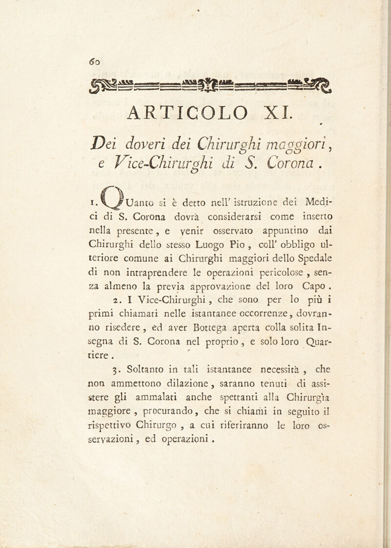 se m. ARTICOLO XI. 0 Dei doveri dei Chirurghi maggiori, e Vice-Chirurghi di S. Corona . i.C^^Uanto si è detto nell’istruzione dei Medi- ci di S. Corona dovrà considerarsi come inserto nella presente, e venir osservato appuntino dai Chirurghi dello stesso Luogo Pio , coll’ obbligo ul- teriore comune ai Chirurghi maggiori dello Spedale di non intraprendere le operazioni pericolose , sen- za almeno la previa approvazione del loro Capo . 2. I Vice-Chirurghi , che sono per lo più i primi chiamati nelle istantanee occorrenze, dovran- no risedere , ed aver Bottega aperta colla solita In- segna di S. Corona nel proprio, e solo loro Quar- tiere . 3. Soltanto in tali istantanee necessità , che non ammettono dilazione, saranno tenuti di assi- stere gli ammalati anche spettanti alla Chirurgia maggiore, procurando, che si chiami in seguitoli rispettivo Chirurgo , a cui riferiranno le loro os- servazioni , ed operazioni . è