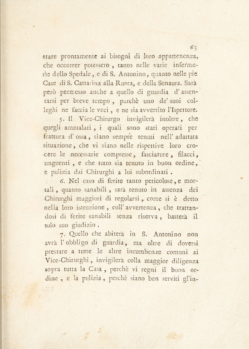 stare prontamente ai bisogni di loro appartenenza, che occorrer potessero , tanto nelle varie inferme- rie dello Spedale , e di S. Antonino, quanto nelle pie Case di S. Cattatina alla Ruota, e della Senaura. Sarà però permesso anche a quello di guardia d' assen- tarsi per breve tempo , purché uno de’ suoi col- leghi ne faccia le veci, e ne sia avvertito l’Ispettore. 5. Il Vice-Chirurgo invigilerà inoltre, che quegli ammalati , i quali sono stati operati per frattura d’ ossa, siano sempre tenuti nell’ adattata situazione, che vi siano nelle rispettive loro cro- cere le necessarie compresse, fasciature, filarci, unguenti , e che tutto sia tenuto in buon ordine, e pulizia dai Chirurghi a lui subordinati . 6. Nel caso di ferite tanto pericolose, e mor- tali , quanto sanabili , sarà tenuto in assenza dei Chirurghi maggiori di regolarsi , come si è detto nella loro istruzione , coll’ avvertenza , che trattan- dosi di ferite sanabili senza riserva, basterà il solo suo giudizio . 7. Quello che abiterà in S. Antonino non avrà l’obbligo di guardia, ma oltre di doversi prestare a tutte le altre incumbenze comuni ai Vice-Chirurghi, invigilerà colla maggior diligenza sopra tutta la Casa , perchè vi regni il buon or- dine , e la pulizia , perchè siano ben serviti gl’in-