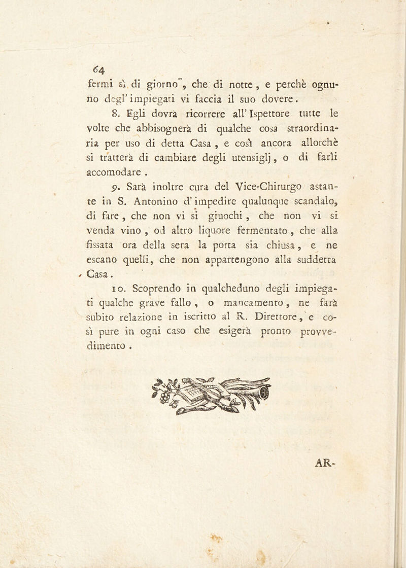 fermi s'i. di giorno , che di notte, e perchè ognu- no degl’impiegati vi faccia il suo dovere. 8. Egli dovrà ricorrere all’ Ispettore tutte le volte che abbisognerà di qualche cosa straordina- ria per uso di detta Gasa , e così ancora allorché si tratterà di cambiare degli utensiglj, o di farli accomodare . p. Sarà inoltre cura del Vice-Chirurgo astan- te in S. Antonino d’impedire qualunque scandalo, di fare , che non vi si giuochi , che non vi si venda vino , od altro liquore fermentato , che alla fissata ora della sera la porta sia chiusa, e ne escano quelli, che non appartengono alla suddetta •- Casa. io. Scoprendo in qualcheduno degli impiega- ti qualche grave fallo , o mancamento, ne farà subito relazione in iscritto al R. Direttore, e co- sì pure in ogni caso che esigerà pronto provve- dimento . AR-