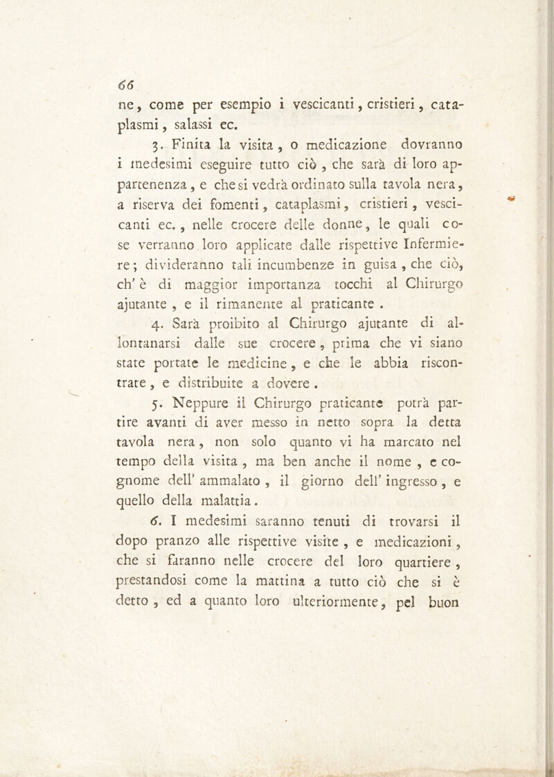 ne, come per esempio 1 vescicanti, costieri, cata- plasmi , salassi ec. 3. Finita la visita , o medicazione dovranno i medesimi eseguire tutto ciò , che sarà di loro ap- partenenza , e diesi vedrà ordinato sulla tavola nera, a riserva dei fomenti, cataplasmi, cristieri, vesci- canti ec. , nelle crocere delle donne, le quali co- se verranno loro applicate dalle rispettive Infermie- re ; divideranno tali incumbenze in guisa , che ciò, eh’ è dì maggior importanza tocchi al Chirurgo ajutante , e il rimanente ai praticante . 4. Sarà proibito al Chirurgo ajutante di al- lontanarsi dalle sue crocere , prima che vi siano state portate le medicine , e che le abbia riscon- trate , e distribuite a dovere . 5. Neppure il Chirurgo praticante potrà par- tire avanti di aver messo in netto sopra la detta tavola nera, non solo quanto vi ha marcato nel tempo della visita , ma ben anche il nome , e co- gnome dell’ ammalato , il giorno dell’ ingresso , e quello della malattia. 6. I medesimi saranno tenuti di trovarsi il dopo pranzo alle rispettive visite , e medicazioni, che si faranno nelle crocere del loro quartiere, prestandosi come la mattina a tutto ciò che si è detto , ed a quanto loro ulteriormente, pel buon