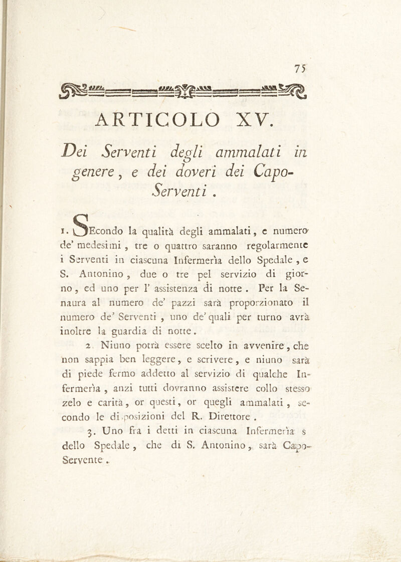 ARTICOLO XV. Dei Serventi degli ammalati in genere, e dei doveri dei Capo- Serventi . x. §Econdo la qualità degli ammalati, e numera de’ medesimi , tre o quattro saranno regolarmente i Serventi in ciascuna Infermeria dello Spedale 5 e S. Antonino , due o tre pel servizio di gior~ * no, ed uno per 1’ assistenza di notte . Per la Se- na ara al numero de’ pazzi sarà proporzionato il numero de5 Serventi , uno de’ quali per turno avrà inoltre la guardia di notte. 2 Niuno potrà essere scelto in avvenire, che non sappia ben leggere, e scrivere, e niuno sarà di piede fermo addetto al servizio di qualche in- fcrmerìa , anzi tutti dovranno assistere collo stesso zelo e carità, or questi, or quegli ammalati , se- condo le di.posizioni del R. Direttore . 3. Uno fra i detti in ciascuna Infcrmerìa s dello Spedale, che di S. Antonino, sarà Capo- Servente .