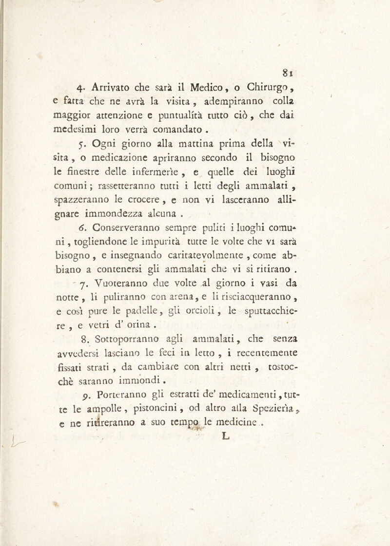 4. Arrivato che sarà il Medico, o Chirurgo, e fatta che ne avrà la visita , adempiranno colla maggior attenzione e puntualità tutto ciò, che dai medesimi loro verrà comandato . 5. Ogni giorno alla mattina prima della vi- sita , o medicazione apriranno secondo il bisogno le finestre delle infermerie , e quelle dei luoghi comuni ; rassetteranno tutti i letti degli ammalati , spazzeranno le crocere , e non vi lasccranno alli- gnare immondezza alcuna . 6. Conserveranno sempre puliti i luoghi comu- ni , togliendone le impurità tutte le volte che vi sarà bisogno , e insegnando caritatevolmente , come ab- biano a contenersi gli ammalati che vi si ritirano . ' 7. Vuoteranno due volte al giorno i vasi da notte, li puliranno con arena, e li risciacqueranno , e cosi pure le padelle, gli orcioli, le sputtacchie- re , e vetri d’ orina . 8. Sottoporranno agli ammalati, che senza avvedersi lasciano le feci in letto , i recentemente fissati strati , da cambiare con altri netti , tostoc- chè saranno immondi. p. Porteranno gii estratti de’ medicamenti, tut- te le ampolle, pistoncini, od altro alla Spezieria, e ne ritireranno a suo tempo le medicine .