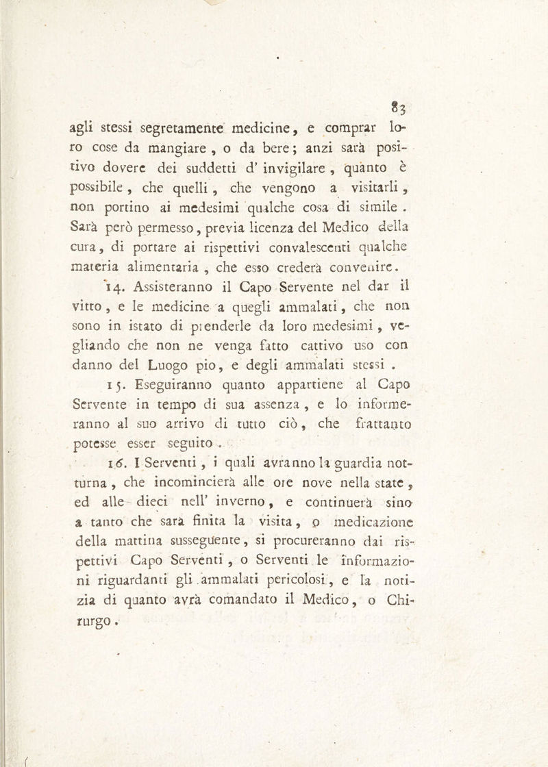 ^3 agli stessi segretamente medicine, e comprar lo- ro cose da mangiare , o da bere ; anzi sarà posi- tivo dovere dei suddetti d’ invigilare , quanto è possibile, che quelli, che vengono a visitarli, non portino ai medesimi qualche cosa di simile . Sarà però permesso, previa licenza del Medico della cura, di portare ai rispettivi convalescenti qualche materia alimentaria, che esso crederà convenire. 14. Assisteranno il Capo Servente nel dar il vitto , e le medicine a quegli ammalati, che non sono in istato di prenderle da loro medesimi, ve- gliando che non ne venga fatto cattivo uso con danno del Luogo pio, e degli ammalati stessi . 15. Eseguiranno quanto appartiene al Capo Servente in tempo di sua assenza , e lo informe- ranno al suo arrivo di tutto ciò, che frattanto potesse esser seguito . . ' . 16. I Serventi, i quali avranno la guardia not- turna , che incomincierà alle ore nove nella state , ed alle - dieci nell’ inverno, e continuerà sino a tanto che sarà finita la visita, o medicazione della mattina susseguente, si procureranno dai ris- pettivi Capo Serventi , o Serventi le informazio- ni riguardanti gli.ammalati pericolosi, e la noti- zia di quanto avrà comandato il Medico, o Chi- rurgo .