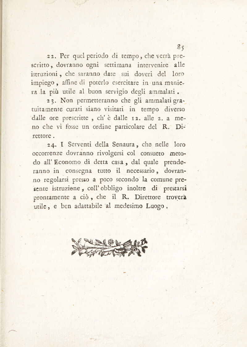 ✓ 8> 22. Per quel periodo di tempo, che verrà pre- scritto , dovranno ogni settimana intervenire alle istruzioni, che saranno date sui doveri del loro impiego, affine di poterlo esercitare in> una manie- ra la più utile al buon servigio degli ammalati. 23. Non permetteranno che gli ammalati gra- tuitamente curati siano visitati in tempo diverso dalle ore prescritte , eh’ è dalle 12. alle 2. a me- no che vi fosse un ordine particolare del R, Db' rettore. 24. I Serventi della Senaura, che nelle loro occorrenze dovranno rivolgersi col consueto meto- do all’ Economo di detta casa , dal quale prende- ranno in consegna tutto il necessario, dovran- no regolarsi presso a poco secondo la comune pre- jente istruzione, coll’ obbligo inoltre di prestarsi prontamente a ciò , che il R. Direttore troverà utile, e ben adattabile al medesimo Luogo . V r