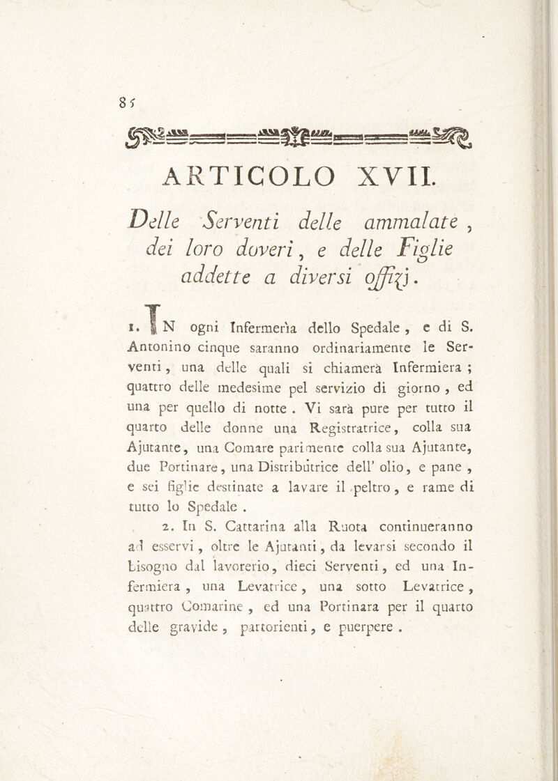 ss ARTICOLO XVII. Delle Serventi delle ammalate , dei loro doveri, e delle Figlie 1 O addette a diversi offici. !• | N ogni Infermeria dello Spedale , e di S. Antonino cinque saranno ordinariamente le Ser- venti , una delle quali si chiamerà Infermiera ; quattro delle medesime pel servizio di giorno , ed una per quello di notte . Vi sarà pure per tutto il quarto delle donne una Registratrice, colla sua Agitante, una Cornare parimente colla sua Ajutante, due Portinare, una Distributrice dell’ olio, e pane , e sei figlie destinate a lavare il .peltro, e rame di tutto lo Spedale . 2. In S. Cattarina alla Ruota continueranno ad esservi , oltre le Ajutanti, da levarsi secondo il C bisogno dal lavorerio, dieci Serventi, ed una In- fermiera , una Levatrice, una sotto Levatrice, quattro Comarine , ed una Porti nara per il quarto delle gravide , partorienti, e puerpere .