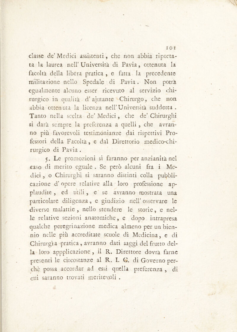 / I O ì classe de’ Medici assistenti, che non abbia riporta- ta la laurea nell’ Università di Pavia, ottenuta la facoltà della libera pratica , e fatta la precedente militatone nello Spedale di Pavia. Non potrà egualmente alcuno esser ricevuto al servizio chi- rurgico in qualità d’ajutante Chirurgo, che non abbia ottenuta la licenza nell’Università suddetta. Tanto nella scelta de’ Medici, che de’ Chirurghi si darà sempre la preferenza a quelli , che avran- no più favorevoli testimonianze dai rispettivi Pro- fessori della Facoltà, e dal Direttorio medico-chi- rurgico di Pavia . 5. Le promozioni si faranno per anzianità nei caso di merito eguale . Se però alcuni fra i Me- dici , o Chirurghi si saranno distinti colla pubbli- cazione d’opere relative alla loro professione ap- plaudite , ed utili, e se avranno mostrata una particolare diligenza, e giudizio nell’ osservare le diverse malattie , nello stendere le storie, e nel- le relative sezioni anatomiche, e dopo intrapresa qualche peregrinazione medica almeno per un bien- nio nelle più accreditate scuole di Medicina, e di Chirurgia pratica , avranno dati saggi del frutto del- la loro appplicazione , il R. Direttore dovrà farne presenti le circostanze al R. I. C. di Governo per- chè possa accordar ad essi quella preferenza , di cui saranno trovati meritevoli .