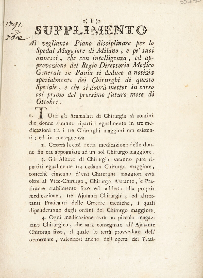 f>f/. o( I )o Al vegliarne Piano disciplinare per lo Spedai Maggiore di Milano , e pe' suoi annessi , che con intelligenza, ed ap- provazione del Regio Direttorio Medico Generale in Pavia si deduce a notizia spezialmente dei Chirurghi di questo Spedale , e che si dovrà metter in corso col primo del prossimo futuro mese di Ottobre. i. J| Utti g’i Ammalati di Chirurgia si uomini che donne saranno ripartiti egualmente in tre me- dicazioni tra i tre Chirurghi maggiori ora esisten- ti;-ed in conseguenza 2. Cesserà la cosi detta medicazione delle don- ne fin ora appoggiata ad un sol Chirurgo maggiore. 3. G i Allievi di Chirurgia saranno pure ri- partiti egualmente tra cadano Chirurgo maggiore, cosicché ciascuno d’essi Chirurghi maggiori avrà oltre al Vice-Chirurgo, Chirurgo Aiutante, e Pra- ticarne stabilmente fisso ed addetto alla propria medicazione, tre Aju:anti Chirurghi , ed altret- tanti Praticanti delle Crocere mediche, i quali dipenderanno dagli ordini de! Chirurgo maggiore. 4. Ogni medicazione avrà un piccolo magaz- zino Chi urg'co , che sarà consegnato all’ Aiutante Chirurgo fisso, il quale lo terrà provveduto dell’ occorrente , valendosi anche dell’ onera del Prati-