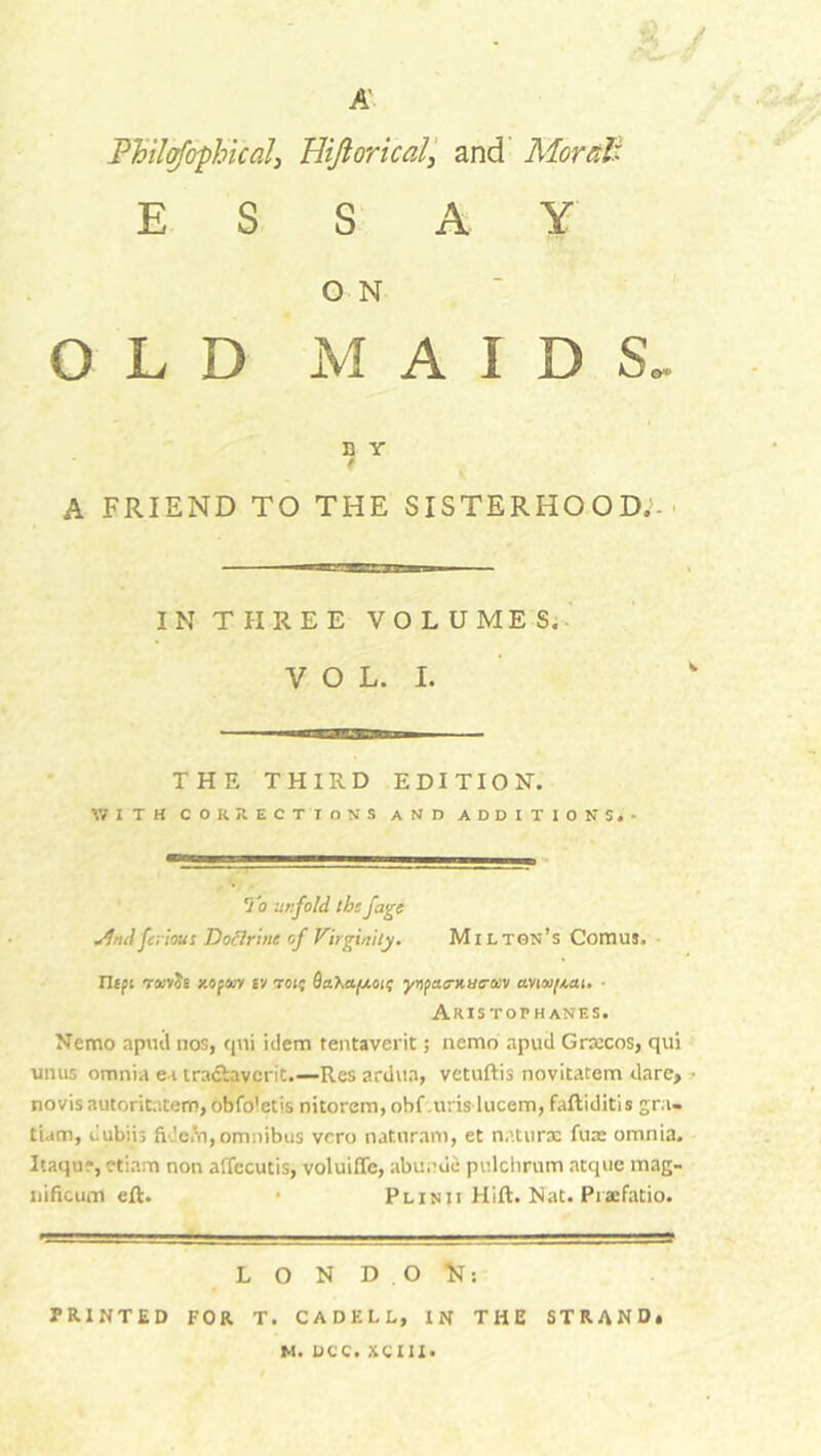 A Philosophical, Bijloricaland Moral: ESSAY O N OLD M A D Y 7 A FRIEND TO THE SISTERHOOD.;- IN THREE VOLUMES. VOL. I. IDS. THE THIRD EDITION. 171 IH CORRECTIONS AND ADDITIONS.- To in:fold th: figi jfnd fcrious Doctrine of Virginity. Milton’s Comus. Ilipi TfcvJE KOfOiy £V toi; flaXa^ioi; ynpao-Hue-ocv anoi(Mi. ■ Aristophanes. Nemo apiul nos, qni idem tentaverit; nemo apud Grxcos, qui turns omnia ea traciavcrit.—Res ardua, vetuftis novitatem darc> • novisautoritatem,obfdletis nitorem,obf urislucem,faftiditis gra- tiam, dubiis fidem, omnibus vero natnram, et naturae fine omnia. Itaqu?, etiam non affecutis, voluiffe, abunde pulchrum atque mag- nificum eft. • Plinii Hift. Nat. Piaefatio. LONDON: PRINTED FOR T. CADELL, IN THE STRAND.